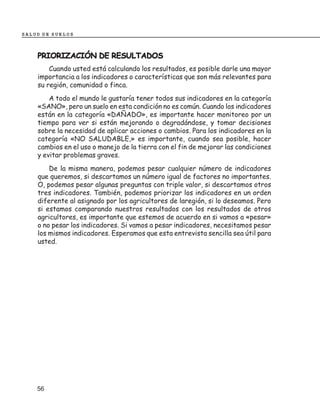 SALUD DE SUELOS



    PRIORIZACIÓN DE RESULTADOS
        Cuando usted está calculando los resultados, es posible darle una mayor
    importancia a los indicadores o características que son más relevantes para
    su región, comunidad o finca.
        A todo el mundo le gustaría tener todos sus indicadores en la categoría
    «SANO», pero un suelo en esta condición no es común. Cuando los indicadores
    están en la categoría «DAÑADO», es importante hacer monitoreo por un
    tiempo para ver si están mejorando o degradándose, y tomar decisiones
    sobre la necesidad de aplicar acciones o cambios. Para los indicadores en la
    categoría «NO SALUDABLE,» es importante, cuando sea posible, hacer
    cambios en el uso o manejo de la tierra con el fin de mejorar las condiciones
    y evitar problemas graves.
        De la misma manera, podemos pesar cualquier número de indicadores
    que queremos, si descartamos un número igual de factores no importantes.
    O, podemos pesar algunas preguntas con triple valor, si descartamos otros
    tres indicadores. También, podemos priorizar los indicadores en un orden
    diferente al asignado por los agricultores de laregión, si lo deseamos. Pero
    si estamos comparando nuestros resultados con los resultados de otros
    agricultores, es importante que estemos de acuerdo en si vamos a «pesar»
    o no pesar los indicadores. Si vamos a pesar indicadores, necesitamos pesar
    los mismos indicadores. Esperamos que esta entrevista sencilla sea útil para
    usted.




    56
 