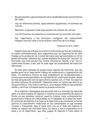•   Reconocimiento y aprovechamiento de la variabilidad en las características
    del suelo.
•   Uso de diferentes plantas, especialmente leguminosas, en sistemas de
    cultivos.
•   Mantener el ganado lo más lejos posible del sistema de cultivos.
•   Los fertilizantes incrementan el contenido de los nutriente del suelo.
•   Dar importancia a los principios ecológicos del conocimiento
    indígena-local así como a los principios científicos de la ecología.

                                                  (Adaptada de Weil, 2000).


    Nuestra área de enfoque se centra en diferentes partes de Honduras y
la región centroamericana, pero esperamos que las experiencias de este
trabajo en la promoción de la salud del suelo sean aprovechables en otros
países del mundo. Sabemos que cuando hablamos de suelos las “recetas” no
funcionan muy bien porque hay tantas diferencias debido a las “micro”
condiciones locales, o sea, que en cada lugar las propiedades del suelo son
diferentes.
    En esta guía tratamos de proporcionar algunas herramientas, que nos
pueden guiar en el importante trabajo de conservación y regeneración del
suelo. “La asistencia técnica se basa simplemente en recomendaciones y
recetas que no son aplicables a la realidad de las condiciones locales, donde
los más perjudicados son los agricultores quienes son, al final, los usuarios
de estos sistemas de extensión.” Debemos tomar en cuenta que esta no es
una guía estática, sino todo lo contrario, es un manual dinámico que podemos
validar y verificar utilizando nuestros propios esfuerzos.
    En el Capítulo 1 planteamos una discusión entre el concepto de salud del
suelo y la salud humana. El Capítulo 2 consiste en una presentación sobre la
forma en que podemos mejorar nuestro trabajo como extensionistas,
promotores y líderes de comunidades en la búsqueda de la salud del suelo.
El contenido del Capítulo 3 se basa en la importancia de considerar en forma
positiva el conocimiento tradicional en las comunidades en que estamos
viviendo y trabajando. Que el suelo está vivo es el tema del Capítulo 4,
donde se expone una discusión sobre los macro y micro organismos en el
suelo y el rol importante que ellos juegan. El Capítulo 5 trata sobre el


                                     iv
 