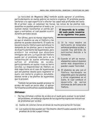 MANUAL PARA EXTENSIONISTAS, PROMOTORES Y PRODUCTORES DEL CAMPO



    La toxicidad de Magnesio (Mg) también puede agravar el problema,
particularmente en suelos pobres en materia orgánica. El problema puede
limitarse a la capa superficial o afectar las capas más profundas del suelo.
En el primer caso, al comenzar las lluvias, las raíces de las plantas más
sensibles no pueden penetrar el suelo y se
vuelven menos resistentes al estrés por          El desarrollo de la acidez
agua y nutrientes, el cual pueden ocurrir        del suelo puede resumirse
durante períodos secos.                         en los siguientes tres pasos.
    Por último, pero no menos importante,
es que el aluminio se une al fósforo y las
plantas no pueden absorberlo. El suelo no            1) Si la roca madre es
necesita mucho fósforo para satisfacer la               deficiente en minerales
demanda de las plantas, pero si necesitan               entonces produce acidez, o
de él particularmente las leguminosas, para             cuando hay pérdida de
producir las enzimas que absorben                       nutrientes debido a la
nitrógeno del aire. La fijación del fósforo             lixiviación.
puede ser el problema más serio en la
rehabilitación de suelos enfermos que                2) Cuando el pH es menor,
sufren el síndrome de acidez,                           elementos como el aluminio
particularmente en suelos ricos en barro                están más disponibles y
(arcilla). La disponibilidad de fósforo es              pueden causar toxicidad.
más importante en el caso de leguminosas             3) El aluminio se une con el
que son plantas ideales para regenerar el               fósforo haciéndolo no
suelo con materia orgánica saludable,                   disponible para las plantas
abonos verde y las plantas de leguminosa                y otros organismos en el
que lo proveen.                                         suelo, lo cual conduce al
    También las persona pueden provocar la              desarrollo de serios
acidez del suelo en pocos años, al aplicar              síntomas de deficiencia de
fertilizantes acidificantes a suelos saludables.        fósforo.

Síntomas:
•     No hay síntomas visibles de acidez en el suelo para evaluar la seriedad
      del problema, sin embargo algunos de los siguientes signos son indicativos
      de problemas por acidez:
    a) Suelos de colores claros en áreas de mucha precipitación lluviosa.
    b) Los suelos ácidos pueden ser fácilmente identificados usando el Kit de
       pruebas de ácido o papel litmus.

                                                                                    63
 