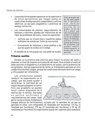 SALUD DE SUELOS



    •    Los productores pueden apoyarse en la experiencia       El Kit de prueba del
         de otros agricultores que tengan suelos en              pH del suelo puede
         condiciones ecológicamente comparables y cultivos       dar al agricultor
         idénticos, ya sea para diagnóstico o prácticas de       una      medida
                                                                 suficientemente
         manejo correctivo.                                      precisa de la
                                                                 acidez. Un pH de
    •    Las comunidades de plantas, especialmente de            5.5 o mayor que
         malezas y rebrotes, pueden ser indicativos de los       éste indicaría que la
         tipos de problemas del suelo, como los siguientes:      acidez y el aluminio
                                                                 no son un problema
         •   Cultivos que no crecen bien y muestran signos       mayor, sin embargo,
             múltiples de estrés por falta de nutrientes.        pueden existir
                                                                 graves deficiencias
                                                                 de nutrientes, que
         •   Crecimiento de helechos y otras plantas a las
                                                                 pueden reducir
             que les gusta la acidez en el campo.                drásticamente la
                                                                 producción en las
    •    El tamaño de la raíz puede ser una señal de acidez.     parcelas.

    Primeros auxilios
        Encalar es la práctica más efectiva para reducir la acidez del suelo y
    disminuir el nivel de aluminio en la solución del suelo. Para encalar el suelo se
    debe solicitar el diagnóstico a un laboratorio de suelos, con la asistencia de
    un agrónomo. Aún las sugerencias de imitar un tratamiento aplicado en otro
    campo lleva muchos riesgos, porque las condiciones del suelo entre un campo
    y otro pueden ser diferentes.
        Los productores pueden
    conducir un experimento en el
    campo, que les pueda ayudar a
    determinar la cantidad de cal
    requerida para preparar la tierra.
    Para ese propósito se pueden
    hacer cuatro diagramas de 5
    metros por 5 metros, marcados
    en partes uniformes y
    representativas del campo. Cada
    parte recibe el mismo tratamiento
    (rangos básicos de fertilizantes), excepto por la cantidad de cal que es
    aplicada en ellos: cero kilogramos (0 toneladas por hectárea), 2.5 kg. (1
    tonelada por hectárea), 7.5 kg. (3 toneladas por hectárea) y 15 kg. (6
    toneladas por hectárea). El experimento puede ser repetido para aumentar

    64
 