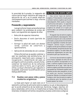 MANUAL PARA EXTENSIONISTAS, PROMOTORES Y PRODUCTORES DEL CAMPO



la veracidad de la prueba, la respuesta del        Los tres tipos de materia orgánica
cultivo será el mejor indicativo del rango de           Hay varios tipos de materia
aplicación de cal y se le puede observar           orgánica. Primeramente el suelo puede
continuamente para estimar si deja efectos         contener materia orgánica que ha sido
residuales.                                        descompuesta. Ésta ayuda a mejorar
                                                   la estructura del suelo y la capacidad
Prevención y mejoramiento                          de retención del agua, esta materia
   Los agricultores tienen varias alternativas     orgánica ha estado en el suelo por
para combatir los problemas de acidez del          muchos años y no contiene suficientes
suelo. Las siguientes son algunas de ellas:        nutrientes.

• Selección de especies tolerantes.                     El segundo tipo de materia orgánica
                                                   es la parcialmente descompuesta. Esta
•   Darle descanso al suelo (período de            sustenta la mayoría de la vida existente
    barbecho).                                     en el suelo, ya que provee los nutrientes
                                                   para los organismos vivientes del suelo.
•   Corregir la salud del suelo con abonos
                                                   Compost, abonos viejos y materia
    verde, cultivos de cobertura y
                                                   orgánica verde que ha estado en el suelo
    agroforestería.
                                                   por dos semanas, son partes de este tipo
•   Aplicación de enmiendas de cal o cenizas.      de materia orgánica. Un suelo debe ser
                                                   abastecido regularmente con este tipo
    Estas alternativas se pueden combinar y        de materia para que funcione bien.
usar los resultados más satisfactorios. Un
prerequisito importante para conseguir la               Un tercer tipo de materia orgánica
recuperación y rehabilitación del suelo es         es la fresca. Ejemplos de ésta son las
protegerlo contra la erosión y, de esta forma,     partes de plantas incorporadas en el
conservar los beneficios de los esfuerzos          suelo, o materia orgánica fresca de los
curativos sobre la tierra, que el agricultor       desperdicios de la casa. Este tipo de
utiliza. La mejor alternativa, por supuesto si     materia orgánica está llena de azúcares
es posible, es prevenir la acidificación con un    que pueden ser fácilmente usados como
manejo planificado.                                fuentes con alto valor energético, el cual
                                                   es usado por muchos organismos
                                                   primarios. Debido a la intensa actividad
7.3    Suelos con poca vida y poca                 biológica, este tipo de materia orgánica
       materia orgánica                            es peligrosa para las plantas ya que
                                                   puede quemar las raíces.
    La base para lograr un suelo sano es el
suministro continuo de suficiente materia orgánica, la cual, al descomponerse
por la acción alimenticia de las lombrices, bacterias, hongos, insectos, mil
pies y nematodos, entre otros, la transforman en humus. Éste último libera
minerales, brindando nutrientes a las plantas y buenas condiciones ecológicas
                                                                                   65
 