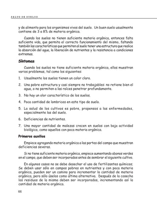 SALUD DE SUELOS



    y de alimento para los organismos vivos del suelo. Un buen suelo usualmente
    contiene de 3 a 8% de materia orgánica.
        Cuando los suelos no tienen suficiente materia orgánica, entonces falta
    suficiente vida, que permita el correcto funcionamiento del mismo, faltando
    también las características que permiten al suelo tener una estructura que realice
    la absorción del agua, la liberación de nutrientes y la resistencia a condiciones
    extremas.

    Síntomas
        Cuando los suelos no tiene suficiente materia orgánica, ellos muestran
    varios problemas, tal como los siguientes:
    1. Usualmente los suelos tienen un color claro.
    2. Una pobre estructura y casi siempre no trabajables: no retiene bien el
       agua, o no permiten a las raíces penetrar profundamente.
    3. No hay un olor característico de los suelos.
    4. Poca cantidad de lombrices en este tipo de suelo.
    5. La salud de los cultivos es pobre, propensos a las enfermedades,
       especialmente las del suelo.
    6. Deficiencias de nutrientes.
    7. Una mayor cantidad de malezas crecen en suelos con baja actividad
       biológica, como aquellos con poca materia orgánica.
    Primeros auxilios
       Empiece agregando materia orgánica a las partes del campo que muestran
    deficiencias severas.
        Si no tiene suficiente materia orgánica, empiece aumentando abonos verdes
    en el campo, que deben ser incorporados antes de sembrar el siguiente cultivo.
        En algunos casos no se debe desechar el uso de fertilizantes químicos;
    Se deben usar sólo en campos pobres en nutrientes y con poca materia
    orgánica, pueden ser un camino para incrementar la cantidad de materia
    orgánica, pero sólo úselos como última alternativa. Después de la cosecha
    los residuos de la misma deben ser incorporados, incrementando así la
    cantidad de materia orgánica.

    66
 