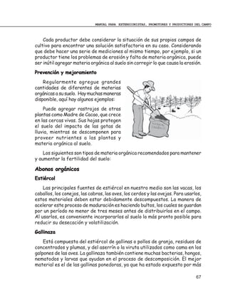 MANUAL PARA EXTENSIONISTAS, PROMOTORES Y PRODUCTORES DEL CAMPO



    Cada productor debe considerar la situación de sus propios campos de
cultivo para encontrar una solución satisfactoria en su caso. Considerando
que debe hacer una serie de mediciones al mismo tiempo, por ejemplo, si un
productor tiene los problemas de erosión y falta de materia orgánica, puede
ser inútil agregar materia orgánica al suelo sin corregir lo que causa la erosión.
Prevención y mejoramiento
    Regularmente agregue grandes
cantidades de diferentes de materias
orgánicas a su suelo. Hay muchas maneras
disponible, aquí hay algunos ejemplos:
    Puede agregar rastrojos de otras
plantas como Madre de Cacao, que crece
en las cercas vivas. Sus hojas protegen
el suelo del impacto de las gotas de
lluvia, mientras se descomponen para
proveer nutrientes a las plantas y
materia orgánica al suelo.
    Los siguientes son tipos de materia orgánica recomendados para mantener
y aumentar la fertilidad del suelo:

Abonos orgánicos
Estiércol
    Las principales fuentes de estiércol en nuestro medio son las vacas, los
caballos, los conejos, las cabras, las aves, los cerdos y las ovejas. Para usarlos,
estos materiales deben estar debidamente descompuestos. La manera de
acelerar este proceso de maduración es haciendo bultos, los cuales se guardan
por un período no menor de tres meses antes de distribuirlos en el campo.
Al usarlos, es conveniente incorporarlos al suelo lo más pronto posible para
reducir su desecación y volatilización.
Gallinaza
    Está compuesta del estiércol de gallinas o pollos de granja, residuos de
concentrados y plumas, y del aserrín o la viruta utilizados como cama en los
galpones de las aves. La gallinaza también contiene muchas bacterias, hongos,
nematodos y larvas que ayudan en el proceso de descomposición. El mejor
material es el de las gallinas ponedoras, ya que ha estado expuesto por más

                                                                                   67
 