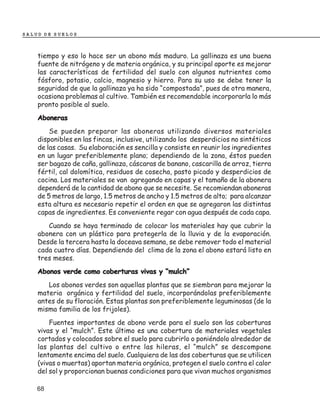 SALUD DE SUELOS



    tiempo y eso lo hace ser un abono más maduro. La gallinaza es una buena
    fuente de nitrógeno y de materia orgánica, y su principal aporte es mejorar
    las características de fertilidad del suelo con algunos nutrientes como
    fósforo, potasio, calcio, magnesio y hierro. Para su uso se debe tener la
    seguridad de que la gallinaza ya ha sido “compostada”, pues de otra manera,
    ocasiona problemas al cultivo. También es recomendable incorporarla lo más
    pronto posible al suelo.
    Aboneras
        Se pueden preparar las aboneras utilizando diversos materiales
    disponibles en las fincas, inclusive, utilizando los desperdicios no sintéticos
    de las casas. Su elaboración es sencilla y consiste en reunir los ingredientes
    en un lugar preferiblemente plano; dependiendo de la zona, éstos pueden
    ser bagazo de caña, gallinaza, cáscaras de banano, cascarilla de arroz, tierra
    fértil, cal dolomítica, residuos de cosecha, pasto picado y desperdicios de
    cocina. Los materiales se van agregando en capas y el tamaño de la abonera
    dependerá de la cantidad de abono que se necesite. Se recomiendan aboneras
    de 5 metros de largo, 1.5 metros de ancho y 1.5 metros de alto; para alcanzar
    esta altura es necesario repetir el orden en que se agregaron las distintas
    capas de ingredientes. Es conveniente regar con agua después de cada capa.
       Cuando se haya terminado de colocar los materiales hay que cubrir la
    abonera con un plástico para protegerla de la lluvia y de la evaporación.
    Desde la tercera hasta la doceava semana, se debe remover todo el material
    cada cuatro días. Dependiendo del clima de la zona el abono estará listo en
    tres meses.
    Abonos verde como coberturas vivas y “mulch”
       Los abonos verdes son aquellas plantas que se siembran para mejorar la
    materia orgánica y fertilidad del suelo, incorporándolas preferiblemente
    antes de su floración. Estas plantas son preferiblemente leguminosas (de la
    misma familia de los frijoles).
        Fuentes importantes de abono verde para el suelo son las coberturas
    vivas y el “mulch”. Este último es una cobertura de materiales vegetales
    cortados y colocados sobre el suelo para cubrirlo o poniéndolo alrededor de
    las plantas del cultivo o entre las hileras, el “mulch” se descompone
    lentamente encima del suelo. Cualquiera de las dos coberturas que se utilicen
    (vivas o muertas) aportan materia orgánica, protegen el suelo contra el calor
    del sol y proporcionan buenas condiciones para que vivan muchos organismos

    68
 