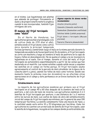 MANUAL PARA EXTENSIONISTAS, PROMOTORES Y PRODUCTORES DEL CAMPO



en el mismo. Las leguminosas son plantas
que además de proteger físicamente al             Algunas especies de abonos verdes
suelo y de proporcionarle materia orgánica        recomendados:
cuando le son incorporadas, también fijan         Arachis (Arachis pintoi)
nitrógeno del aire.                               Canavalia (Canavalia ensiformis)

El manejo del frijol terciopelo                   Desmodium (Desmodium ovalifolium)
como “mulch”                                      Dolichos lablab (Lablab purpureus)
                                               Frijol abono o terciopelo (Mucuna
    En el Norte de Honduras, los
                                               pruriens)
agricultores aprovechan el prolongado ciclo
de cultivo (más de 270 días al año),           Pueraria (Pueraria phaseoloides)
estableciendo el frijol abono como cultivo
único durante la principal temporada
lluviosa (primera) y sembrando luego el maíz en la misma parcela durante la
temporada secundaria de lluvias (postrera). En diciembre, el frijol terciopelo
se corta con machete y luego se siembra el maíz de postrera en la capa de
hojas y tallos en descomposición. No se quema el campo y no se incorpora la
leguminosa en el suelo. Con el tiempo, durante el ciclo del maíz, el frijol
terciopelo se autosiembra espontáneamente a partir de las vainas que han
madurado en el mantillo. Las vainas estallan cuando están secas y expulsan
las semillas en el campo en forma pareja. El frijol terciopelo asume
agresivamente el control de la parcela de maíz alrededor de la época de la
cosecha (abril a junio), usando los tallos de maíz como tutores. Desde ese
momento hasta la próxima roza (en diciembre) no se efectúan otras
operaciones en el campo y éste permanece en un breve barbecho de frijol
terciopelo.
   Establecimiento inicial
    La mayoría de los agricultores siembran por primera vez el frijol
terciopelo en el campo 40 a 60 días después de la siembra del maíz en la
postrera, o del ciclo del maíz de invierno. Los agricultores siembran 2 ó 3
semillas de frijol terciopelo por postura, a una distancia de 1 a 2 metros
entre los surcos de maíz. Los costos de mano de obra del establecimiento
inicial del campo de frijol terciopelo son mínimos, por lo general de unos 190
lempiras por hectárea. La semilla comúnmente tiene una mezcla de tipos, y
la cantidad usada varía entre 10 y 15 kilogramos por hectárea. Como los
agricultores no cuentan con un mercado de semilla de frijol terciopelo, usan
la semilla de la leguminosa, recogida en los campos donde ya está establecida.


                                                                                  69
 
