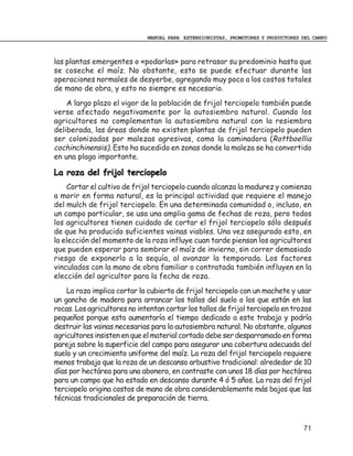 MANUAL PARA EXTENSIONISTAS, PROMOTORES Y PRODUCTORES DEL CAMPO



las plantas emergentes o «podarlas» para retrasar su predominio hasta que
se coseche el maíz. No obstante, esto se puede efectuar durante las
operaciones normales de desyerbe, agregando muy poco a los costos totales
de mano de obra, y esto no siempre es necesario.
    A largo plazo el vigor de la población de frijol terciopelo también puede
verse afectado negativamente por la autosiembra natural. Cuando los
agricultores no complementan la autosiembra natural con la resiembra
deliberada, las áreas donde no existen plantas de frijol terciopelo pueden
ser colonizadas por malezas agresivas, como la caminadora (Rottboellia
cochinchinensis). Esto ha sucedido en zonas donde la maleza se ha convertido
en una plaga importante.

La roza del frijol terciopelo
    Cortar el cultivo de frijol terciopelo cuando alcanza la madurez y comienza
a morir en forma natural, es la principal actividad que requiere el manejo
del mulch de frijol terciopelo. En una determinada comunidad o, incluso, en
un campo particular, se usa una amplia gama de fechas de roza, pero todos
los agricultores tienen cuidado de cortar el frijol terciopelo sólo después
de que ha producido suficientes vainas viables. Una vez asegurado esto, en
la elección del momento de la roza influye cuan tarde piensan los agricultores
que pueden esperar para sembrar el maíz de invierno, sin correr demasiado
riesgo de exponerlo a la sequía, al avanzar la temporada. Los factores
vinculados con la mano de obra familiar o contratada también influyen en la
elección del agricultor para la fecha de roza.
    La roza implica cortar la cubierta de frijol terciopelo con un machete y usar
un gancho de madera para arrancar los tallos del suelo o los que están en las
rocas. Los agricultores no intentan cortar los tallos de frijol terciopelo en trozos
pequeños porque esto aumentaría el tiempo dedicado a este trabajo y podría
destruir las vainas necesarias para la autosiembra natural. No obstante, algunos
agricultores insisten en que el material cortado debe ser desparramado en forma
pareja sobre la superficie del campo para asegurar una cobertura adecuada del
suelo y un crecimiento uniforme del maíz. La roza del frijol terciopelo requiere
menos trabajo que la roza de un descanso arbustivo tradicional: alrededor de 10
días por hectárea para una abonera, en contraste con unos 18 días por hectárea
para un campo que ha estado en descanso durante 4 ó 5 años. La roza del frijol
terciopelo origina costos de mano de obra considerablemente más bajos que las
técnicas tradicionales de preparación de tierra.



                                                                                   71
 