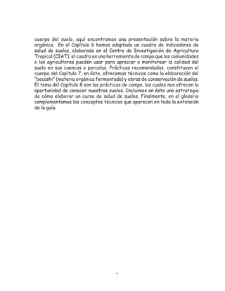 cuerpo del suelo, aquí encontramos una presentación sobre la materia
orgánica. En el Capítulo 6 hemos adaptado un cuadro de indicadores de
salud de suelos, elaborado en el Centro de Investigación de Agricultura
Tropical (CIAT); el cuadro es una herramienta de campo que las comunidades
o los agricultores pueden usar para apreciar o monitorear la calidad del
suelo en sus cuencas o parcelas. Prácticas recomendadas, constituyen el
cuerpo del Capítulo 7, en éste, ofrecemos técnicas como la elaboración del
“bocashi” (materia orgánica fermentada) y obras de conservación de suelos.
El tema del Capítulo 8 son las prácticas de campo, las cuales nos ofrecen la
oportunidad de conocer nuestros suelos. Incluimos en éste una estrategia
de cómo elaborar un curso de salud de suelos. Finalmente, en el glosario
complementamos los conceptos técnicos que aparecen en toda la extensión
de la guía.




                                     v
 