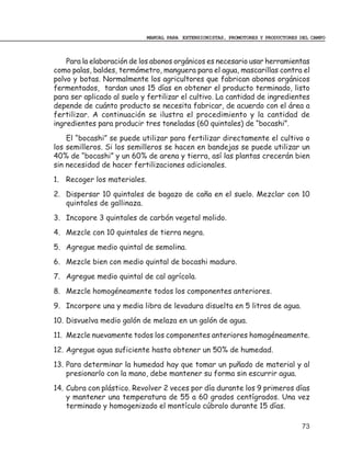 MANUAL PARA EXTENSIONISTAS, PROMOTORES Y PRODUCTORES DEL CAMPO



    Para la elaboración de los abonos orgánicos es necesario usar herramientas
como palas, baldes, termómetro, manguera para el agua, mascarillas contra el
polvo y botas. Normalmente los agricultores que fabrican abonos orgánicos
fermentados, tardan unos 15 días en obtener el producto terminado, listo
para ser aplicado al suelo y fertilizar el cultivo. La cantidad de ingredientes
depende de cuánto producto se necesita fabricar, de acuerdo con el área a
fertilizar. A continuación se ilustra el procedimiento y la cantidad de
ingredientes para producir tres toneladas (60 quintales) de “bocashi”.
    El “bocashi” se puede utilizar para fertilizar directamente el cultivo o
los semilleros. Si los semilleros se hacen en bandejas se puede utilizar un
40% de “bocashi” y un 60% de arena y tierra, así las plantas crecerán bien
sin necesidad de hacer fertilizaciones adicionales.
1. Recoger los materiales.
2. Dispersar 10 quintales de bagazo de caña en el suelo. Mezclar con 10
   quintales de gallinaza.
3. Incopore 3 quintales de carbón vegetal molido.
4. Mezcle con 10 quintales de tierra negra.
5. Agregue medio quintal de semolina.
6. Mezcle bien con medio quintal de bocashi maduro.
7. Agregue medio quintal de cal agrícola.
8. Mezcle homogéneamente todos los componentes anteriores.
9. Incorpore una y media libra de levadura disuelta en 5 litros de agua.
10. Disvuelva medio galón de melaza en un galón de agua.
11. Mezcle nuevamente todos los componentes anteriores homogéneamente.
12. Agregue agua suficiente hasta obtener un 50% de humedad.
13. Para determinar la humedad hay que tomar un puñado de material y al
    presionarlo con la mano, debe mantener su forma sin escurrir agua.
14. Cubra con plástico. Revolver 2 veces por día durante los 9 primeros días
    y mantener una temperatura de 55 a 60 grados centígrados. Una vez
    terminado y homogenizado el montículo cúbralo durante 15 días.

                                                                                  73
 