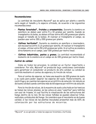 MANUAL PARA EXTENSIONISTAS, PROMOTORES Y PRODUCTORES DEL CAMPO



Recomendaciones
    La cantidad de inoculante Mycoral® que se aplica por planta o semilla
varía según el tamaño y la especie utilizada, de acuerdo a las siguientes
recomendaciones:
•   Plantas forestales*, frutales y ornamentales. Durante la siembra en
    semillero se deben usar entre 5 y 10 gramos por semilla. Cuando se
    transplanta a la bolsa, se deben utilizar entre 60 y 80 gramos por planta
    (según el tamaño de la bolsa). Al realizar el transplante al campo, se
    pueden usar entre 150 y 200 gramos por planta.
•   Cultivos hortícolas*. Durante su siembra en semillero o invernadero,
    son necesarios entre 3 y 6 gramos por semilla. Al realizar el transplante
    al campo, utilizar entre 50 y 60 gramos por pilón. Si el cultivo se siembra
    directamente en el campo, usar 100 gramos por metro lineal.
•   Cultivos industriales, pastos y granos. La cantidad recomendada al
    momento de la siembra en el campo es de 100 gramos por metro lineal.
Control de calidad
   Como en todos los procesos, la calidad es un factor importante a
considerar. Por ello, Mycoral® es producido bajo condiciones controladas
para garantizar al consumidor un producto de alta calidad. La calidad se
controla mediante el conteo de esporas y la tinción de raíces.
    Para el conteo de esporas, se toma una muestra de 100 gramos de suelo
y se cuela para poder separar las esporas del suelo. Posteriormente, se
centrifuga y se cuentan las esporas en un mililitro de solución. Un inóculo es
de buena calidad cuando contiene más de 60 esporas por mililitro de solución.
    Para la tinción de raíces, de la muestra de suelo colectada en los tamices
se toman las raíces jóvenes, se las coloca en unos “casettes” para teñirlas
con azul de tripano, el cual facilita la visualización de las estructuras del
hongo dentro de la raíz. En las raíces teñidas se pueden observar hifas,
vesículas y arbúsculos del hongo. Se considera que el inoculante es de buena
calidad, si las raíces de las plantas inoculadas presentan más de 60% de
colonización por las estructuras de micorriza.



*Mycoral® no es aplicable a todas las especies forestales u hortícolas.

                                                                                    79
 