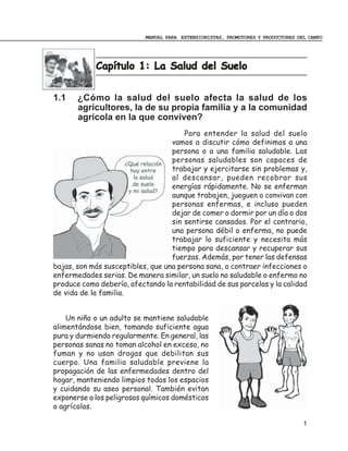 MANUAL PARA EXTENSIONISTAS, PROMOTORES Y PRODUCTORES DEL CAMPO




            Capítulo 1: La Salud del Suelo
            Capí


1.1    ¿Cómo la salud del suelo afecta la salud de los
       agricultores, la de su propia familia y a la comunidad
       agrícola en la que conviven?
                                       Para entender la salud del suelo
                                   vamos a discutir cómo definimos a una
                                   persona o a una familia saludable. Las
                                   personas saludables son capaces de
                                   trabajar y ejercitarse sin problemas y,
                                   al descansar, pueden recobrar sus
                                   energías rápidamente. No se enferman
                                   aunque trabajen, jueguen o convivan con
                                   personas enfermas, e incluso pueden
                                   dejar de comer o dormir por un día o dos
                                   sin sentirse cansados. Por el contrario,
                                   una persona débil o enferma, no puede
                                   trabajar lo suficiente y necesita más
                                   tiempo para descansar y recuperar sus
                                   fuerzas. Además, por tener las defensas
bajas, son más susceptibles, que una persona sana, a contraer infecciones o
enfermedades serias. De manera similar, un suelo no saludable o enfermo no
produce como debería, afectando la rentabilidad de sus parcelas y la calidad
de vida de la familia.


    Un niño o un adulto se mantiene saludable
alimentándose bien, tomando suficiente agua
pura y durmiendo regularmente. En general, las
personas sanas no toman alcohol en exceso, no
fuman y no usan drogas que debilitan sus
cuerpo. Una familia saludable previene la
propagación de las enfermedades dentro del
hogar, manteniendo limpios todos los espacios
y cuidando su aseo personal. También evitan
exponerse a los peligrosos químicos domésticos
o agrícolas.

                                                                                  1
 