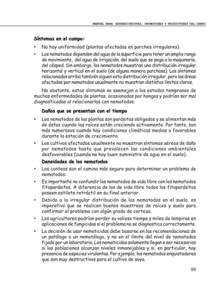 MANUAL PARA EXTENSIONISTAS, PROMOTORES Y PRODUCTORES DEL CAMPO



Síntomas en el campo:
•   No hay uniformidad (plantas afectadas en parches irregulares).
•   Los nematodos dependen del agua de la superficie para tener un amplio rango
    de movimiento, del agua de irrigación, del suelo que se pega a la maquinaria,
    del césped. Sin embargo, los nematodos muestran una distribución irregular
    horizontal y vertical en el suelo (de alguna manera parchosa). Los síntomas
    relacionados arriba también siguen esta distribución irregular, pero las áreas
    afectadas por nematodos usualmente no muestran distintos límites claros.
    No obstante, estos síntomas se asemejan a los estados tempranos de
muchas enfermedades de plantas, ocasionadas por hongos y podrían ser mal
diagnosticadas al relacionarlas con nematodos.
    Daños que se presentan con el tiempo
•   Los nematodos de las plantas son parásitos obligados y se alimentan más
    de éstas cuando las raíces están creciendo activamente. Por tanto, son
    más numerosos cuando hay condiciones climáticas medias o favorables
    durante la estación de crecimiento.
•   Los cultivos afectados usualmente no muestran síntomas aéreos de daño
    por nematodos hasta que prevalecen las condiciones ambientales
    desfavorables (cuando no hay buen suministro de agua en el suelo).
    Densidades de los nematodos
•   Los conteos son el camino más seguro para determinar un problema de
    nematodos.
•   Es importante no confundir los nematodos de vida libre con los nematodos
    fitoparásitos. A diferencia de los de vida libre todos los fitoparásitos
    poseen estilete retráctil en su final anterior.
•   Debido a la irregular distribución de los nematodos en el suelo, es
    imperativo que se realicen buenos muestreos de raíces y suelo para
    confirmar el problema con algún grado de certeza.
•   Los agricultores podrían perder su valioso tiempo y miles de lempiras en
    aplicaciones de fungicidas si el problema no se diagnostica correctamente.
•   La decisión de usar nematicidas debe basarse en las recomendaciones de
    un patólogo o un nematólogo, y no en el límite del nivel de nematodos
    fijado por un laboratorio. Los nematicidas solamente llegan a ser necesarios
    si las poblaciones alcanzan niveles inmanejables y si, en particular, hay
    presencia de especies virulentas. Por ejemplo, los nematodos enquistadores
    que son muy destructivos para el cultivo de soya.

                                                                                  89
 