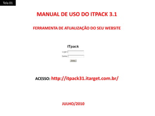Tela 01 MANUAL DE USO DO ITPACK 3.1 FERRAMENTA DE ATUALIZAÇÃO DO SEU WEBSITE ACESSO: http://itpack31.itarget.com.br/ JULHO/2010 