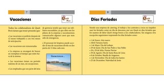 7                                                                                8

 Vacaciones                                                                        Días Feriados
Todos los colaboradores de Queit de gerencia tendrá que tener sus telé-           Siendo una empresa de catering, el trabajo y los contratos a veces no impiden
Perú tienen que tener presente que: fonos encendidos, ya que ellos son los        usar los feriados como un día de descanso, por eso Queit en días feriados que
                                         pilares de la empresa y necesitaremos    los usamos de labor Queit otorga bonos a los colaboradores. Sin ninguna otra
• Las vacaciones se pedirán después de   comunicarles algunos casos que sean      excepción seguiremos respetando los días feriados como:
12 meses trabajados y con tres meses     sólo de emergencia.
de anticipación.                                                                  • 1 de Enero: Año nuevo
                                         • El personal de limpieza puede acce-    • Abril: Semana Santa
• Las vacaciones son remuneradas.        der al mes de vacaciones divido en dos   • 1 de Mayo: Día del trabajo
                                         partes de 15 días cada uno.              • 29 de Junio: Día de San Pedro y San Pablo
• La empresa se encargará de buscar                                               • 28 y 29 de Julio: Fiestas Patrias
un reemplazo el tiempo que estén fue-                                             • 30 de Agosto: Día de Santa Rosa de Lima
ra de la misma.                                                                   • 8 de Octubre: Batalla de Angamos
                                                                                  • 1 de Noviembre: Día de todos los Santos
• Las vacaciones tienen un periodo                                                • 25 de Diciembre: Natividad de Jesús
máximo de un mes, sin excepciones.

• Los empleados que son parte del área
 