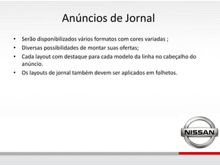 Anúncios de Jornal
• Serão disponibilizados vários formatos com cores variadas ;
• Diversas possibilidades de montar suas ofertas;
• Cada layout com destaque para cada modelo da linha no cabeçalho do
  anúncio.
• Os layouts de jornal também devem ser aplicados em folhetos.
 