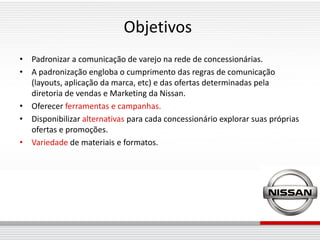 Objetivos
• Padronizar a comunicação de varejo na rede de concessionárias.
• A padronização engloba o cumprimento das regras de comunicação
  (layouts, aplicação da marca, etc) e das ofertas determinadas pela
  diretoria de vendas e Marketing da Nissan.
• Oferecer ferramentas e campanhas.
• Disponibilizar alternativas para cada concessionário explorar suas próprias
  ofertas e promoções.
• Variedade de materiais e formatos.
 