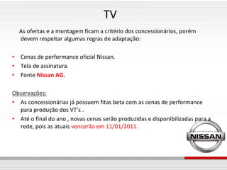 TV
  As ofertas e a montagem ficam a critério dos concessionários, porém
  devem respeitar algumas regras de adaptação:

• Cenas de performance oficial Nissan.
• Tela de assinatura.
• Fonte Nissan AG.

Observações:
• As concessionárias já possuem fitas beta com as cenas de performance
  para produção dos VT’s .
• Até o final do ano , novas cenas serão produzidas e disponibilizadas para a
  rede, pois as atuais vencerão em 11/01/2011.
 