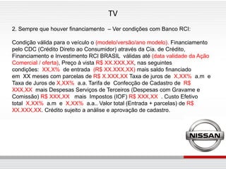 TV
2. Sempre que houver financiamento – Ver condições com Banco RCI:

Condição válida para o veículo o (modelo/versão/ano modelo). Financiamento
pelo CDC (Crédito Direto ao Consumidor) através da Cia. de Crédito,
Financiamento e Investimento RCI BRASIL válidas até (data validade da Ação
Comercial / oferta), Preço à vista R$ XX.XXX,XX, nas seguintes
condições: XX,X% de entrada (R$ XX.XXX,XX) mais saldo financiado
em XX meses com parcelas de R$ X.XXX,XX Taxa de juros de X,XX% a.m e
Taxa de Juros de X,XX% a.a. Tarifa de Confecção de Cadastro de R$
XXX,XX mais Despesas Serviços de Terceiros (Despesas com Gravame e
Comissão) R$ XXX,XX mais Impostos (IOF) R$ XXX,XX . Custo Efetivo
total X,XX% a.m e X,XX% a.a.. Valor total (Entrada + parcelas) de R$
XX.XXX,XX. Crédito sujeito a análise e aprovação de cadastro.
 