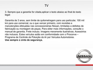 TV
3. Sempre que a garantia for citada,aplicar o texto abaixo ao final do texto
legal:

Garantia de 3 anos, sem limite de quilometragem para uso particular, 100 mil
km para uso comercial, ou o que vencer primeiro, com revisões e
manutenções efetuadas nas concessionárias Nissan, limitadas a defeitos de
fabricação ou montagem de peças. Para obter mais informações, consulte o
manual de garantia. Frete incluso. Imagens meramente ilustrativas. Acessórios
não inclusos. Estes veículos estão em conformidade com o Proconve –
Programa de Controle de Poluição do Ar por Veículos Automotores.
Use sempre o cinto de segurança.
 
