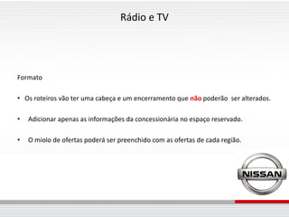 Rádio e TV




Formato

• Os roteiros vão ter uma cabeça e um encerramento que não poderão ser alterados.

•   Adicionar apenas as informações da concessionária no espaço reservado.

•   O miolo de ofertas poderá ser preenchido com as ofertas de cada região.
 