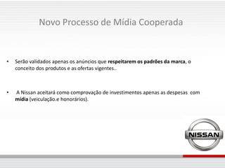 Novo Processo de Mídia Cooperada


•   Serão validados apenas os anúncios que respeitarem os padrões da marca, o
    conceito dos produtos e as ofertas vigentes..



•   A Nissan aceitará como comprovação de investimentos apenas as despesas com
    mídia (veiculação.e honorários).
 