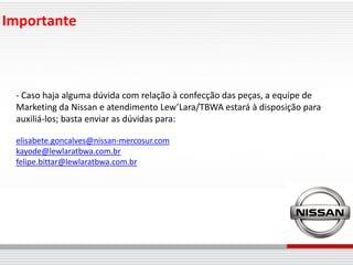 Importante



 - Caso haja alguma dúvida com relação à confecção das peças, a equipe de
 Marketing da Nissan e atendimento Lew’Lara/TBWA estará à disposição para
 auxiliá-los; basta enviar as dúvidas para:

 elisabete.goncalves@nissan-mercosur.com
 kayode@lewlaratbwa.com.br
 felipe.bittar@lewlaratbwa.com.br
 