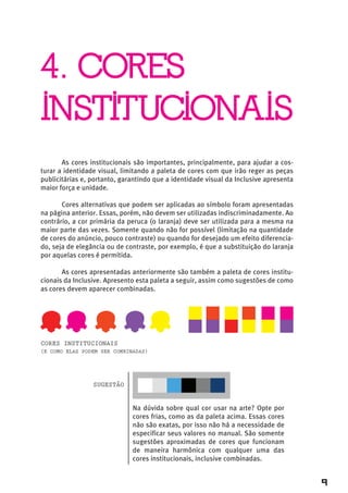 4. CORES
INSTITUCIONAIS
       As cores institucionais são importantes, principalmente, para ajudar a cos-
turar a identidade visual, limitando a paleta de cores com que irão reger as peças
publicitárias e, portanto, garantindo que a identidade visual da Inclusive apresenta
maior força e unidade.

       Cores alternativas que podem ser aplicadas ao símbolo foram apresentadas
na página anterior. Essas, porém, não devem ser utilizadas indiscriminadamente. Ao
contrário, a cor primária da peruca (o laranja) deve ser utilizada para a mesma na
maior parte das vezes. Somente quando não for possível (limitação na quantidade
de cores do anúncio, pouco contraste) ou quando for desejado um efeito diferencia-
do, seja de elegância ou de contraste, por exemplo, é que a substituição do laranja
por aquelas cores é permitida.

       As cores apresentadas anteriormente são também a paleta de cores institu-
cionais da Inclusive. Apresento esta paleta a seguir, assim como sugestões de como
as cores devem aparecer combinadas.




cores institucionAis
(e como elAs podem ser combinAdAs)




                 sugestão


                              Na dúvida sobre qual cor usar na arte? Opte por
                              cores frias, como as da paleta acima. Essas cores
                              não são exatas, por isso não há a necessidade de
                              especificar seus valores no manual. São somente
                              sugestões aproximadas de cores que funcionam
                              de maneira harmônica com qualquer uma das
                              cores institucionais, inclusive combinadas.


                                                                                       9
 