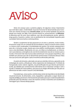 AVISO
       Antes de avançar para a próxima página, há algumas coisas importantes
que você deve saber. A identidade visual da Inclusive foi desenvolvida para trans-
mitir aos clientes da loja o seu conceito-chave, que foi sendo lapidado aos poucos
desde sua criação, em 1885. Esse conceito basea-se, primariamente, na diferença.
A diferença que há entre seus públicos, que são principalmente punks, góticos,
drag queens, travestis e anões, com os parâmetros de normalidade impostos pela
sociedade heteronormativa contemporânea.

       Desde o surgimento da loja passaram-se 26 anos e, portanto, muito mudou.
A Inclusive surgiu em um contexto de fim de ditadura, onde as nuances entre o preto
e o branco eram condenadas à invisibilidade dos guetos. Do mundo underground e
para ele, a Inclusive surgiu, dando para esse público multifacetado e colorido uma
cara e uma identidade. Atualmente, em 2011, as tribos se multiplicaram, se mistura-
ram e percebemos a emergência de uma forma totalmente nova de se mostrar para o
mundo. A Inclusive não mais é procurada somente por cinco grupos específicos, mas
também por pessoas que não se denominam pertencentes a nenhuma dessas tribos
mas que procuram pelo glam e pela irreverência oferecidos pela loja.

       A caveira da Inclusive, adornada com peruca colorida e brincos, aproveita-se da
simbologia da caveira, utilizada por vários segmentos do Underground. É símbolo da
transgressão contra valores vigentes, da personificação do que deveria permanecer
oculto, da rebeldia que constrói formas alternativas de se relacionar consigo e com o
mundo. É símbolo de nosso público, que procura os artigos oferecidos por nós para se
diferenciar de todo o resto e assumir uma identidade.

       É provável que, nesse ponto, você já esteja ciente da importância da identidade
visual da Inclusive. As dimensões, cores, tipografias e aplicações a seguir devem ser
seguidas à risca, pois foram criteriosamente pensadas para que o material publicitário
produzido pela loja difunda a marca de maneira correta e transmita com excelência a
mensagem que a mesma deseja passar.




                                                                     Atenciosamente,
                                                                        Marcela Sílvia

                                                  ______________________________


                                                                                         1
 
