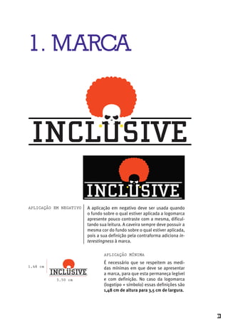 1. MARCA




AplicAção em negAtivo   A aplicação em negativo deve ser usada quando
                        o fundo sobre o qual estiver aplicada a logomarca
                        apresente pouco contraste com a mesma, dificul-
                        tando sua leitura. A caveira sempre deve possuir a
                        mesma cor do fundo sobre o qual estiver aplicada,
                        pois a sua definição pela contraforma adiciona in-
                        terestingness à marca.

                                AplicAção mínimA
                                É necessário que se respeitem as medi-
1,48 cm                         das mínimas em que deve se apresentar
                                a marca, para que esta permaneça legível
           3,50 cm              e com definição. No caso da logomarca
                                (logotipo + símbolo) essas definições são
                                1,48 cm de altura para 3,5 cm de largura.




                                                                             3
 