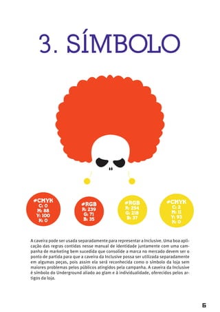 3. SÍMBOLO




 #CMYK                                          #RGB                  #CMYK
   C: 0                   #RGB
                                                R: 254                  C: 2
  M: 88                   R: 239
                                                G: 218                  M: 11
  Y: 100                   G: 71
                                                B: 37                   Y: 93
   K: 0                   B: 35
                                                                        K: 0



A caveira pode ser usada separadamente para representar a Inclusive. Uma boa apli-
cação das regras contidas nesse manual de identidade juntamente com uma cam-
panha de marketing bem sucedida que consolide a marca no mercado devem ser o
ponto de partida para que a caveira da Inclusive possa ser utilizada separadamente
em algumas peças, pois assim ela será reconhecida como o símbolo da loja sem
maiores problemas pelos públicos atingidos pela campanha. A caveira da Inclusive
é símbolo do Underground aliado ao glam e à individualidade, oferecidos pelos ar-
tigos da loja.




                                                                                     6
 