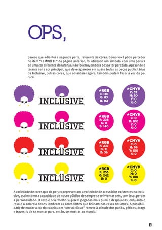 OPS,
          parece que adiantei a segunda parte, referente às cores. Como você pôde perceber
          no item “LEMBRETE” da página anterior, foi utilizado um símbolo com uma peruca
          de uma cor diferente do laranja. Não foi erro, embora possa ter parecido. Apesar de o
          laranja ser a cor principal, que deve aparecer em quase todas as peças publicitárias
          da Inclusive, outras cores, que adiantarei agora, também podem fazer a vez da pe-
          ruca.


                                                                                 #CMYK
                                                             #RGB                  C: 57
                                                             R: 130
                                                                                   M: 80
                                                             G: 83
                                                                                   Y: 0
                                                             B: 161
                                                                                   K: 0



                                                                                 #CMYK
                                                             #RGB                  C: 0
                                                             R: 236
                                                                                  M: 100
                                                              G: 0
                                                                                   Y: 0
                                                             B: 140
                                                                                   K: 0



                                                                                 #CMYK
                                                             #RGB                   C: 0
                                                             R: 237
                                                                                   M: 99
                                                              G: 31
                                                                                   Y: 100
                                                             B: 36
                                                                                    K: 0



                                                                                 #CMYK
                                                             #RGB                   C: 0
                                                             R: 255
                                                                                    M: 0
                                                             G: 242
                                                                                   Y: 100
                                                              B: 0
                                                                                    K: 0



A variedade de cores que da peruca representam a variedade de acessórios existentes na Inclu-
sive, assim como a capacidade de nosso público de sempre se reinventar sem, com isso, perder
a personalidade. O roxo e o vermelho sugerem pegadas mais punk e despojadas, enquanto o
rosa e o amarelo neons lembram as cores fortes que brilham nas casas noturnas. A possibili-
dade de mudar a cor do cabelo com “um só clique” remete à atitude dos punks, góticos, drags
e travestis de se montar para, então, se mostrar ao mundo.



                                                                                                  8
 