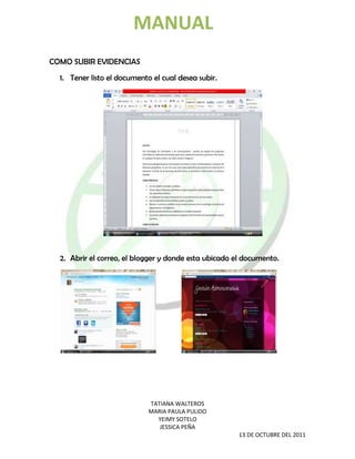 MANUAL
COMO SUBIR EVIDENCIAS
  1. Tener listo el documento el cual desea subir.




  2. Abrir el correo, el blogger y donde esta ubicado el documento.




                             TATIANA WALTEROS
                             MARIA PAULA PULIDO
                               YEIMY SOTELO
                                JESSICA PEÑA
                                                       13 DE OCTUBRE DEL 2011
 