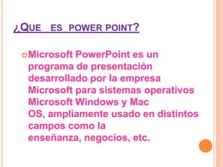¿QUE ES POWER POINT?

  MicrosoftPowerPoint es un
  programa de presentación
  desarrollado por la empresa
  Microsoft para sistemas operativos
  Microsoft Windows y Mac
  OS, ampliamente usado en distintos
  campos como la
  enseñanza, negocios, etc.
 