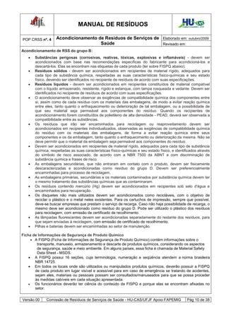 MANUAL DE RESÍDUOS                                             Hospital Universitário - UFJF




POP CRSS nº. 4     Acondicionamento de Resíduos de Serviços de Elaborado em: outubro/2009
                                     Saúde                     Revisado em:
Acondicionamento de RSS do grupo B:
      Substâncias perigosas (corrosivas, reativas, tóxicas, explosivas e inflamáveis) - devem ser
       acondicionados com base nas recomendações específicas do fabricante para acondicioná-los e
       descartá-los. Elas se encontram nas etiquetas de cada produto (ler sobre FISPQ abaixo).
      Resíduos sólidos - devem ser acondicionados em recipientes de material rígido, adequados para
       cada tipo de substância química, respeitadas as suas características físico-químicas e seu estado
       físico, devendo ser identificados no recipiente de resíduos de acordo com suas especificações.
      Resíduos líquidos - devem ser acondicionados em recipientes constituídos de material compatível
       com o líquido armazenado, resistente, rígido e estanque, com tampa rosqueada e vedante. Devem ser
       identificados no recipiente de resíduos de acordo com suas especificações.
      O acondicionamento deve observar as exigências de compatibilidade química dos componentes entre
       si, assim como de cada resíduo com os materiais das embalagens, de modo a evitar reação química
       entre eles, tanto quanto o enfraquecimento ou deterioração de tal embalagem, ou a possibilidade de
       que seu material seja permeável aos componentes do resíduo. Quando os recipientes de
       acondicionamento forem constituídos de polietileno de alta densidade - PEAD, deverá ser observada a
       compatibilidade entre as substâncias.
      Os resíduos que irão ser encaminhados para reciclagem ou reaproveitamento devem ser
       acondicionados em recipientes individualizados, observadas as exigências de compatibilidade química
       do resíduo com os materiais das embalagens, de forma a evitar reação química entre seus
       componentes e os da embalagem, tanto quanto o enfraquecimento ou deterioração da mesma. Não se
       deve permitir que o material da embalagem seja permeável aos componentes do resíduo.
      Devem ser acondicionados em recipientes de material rígido, adequados para cada tipo de substância
       química, respeitadas as suas características físico-químicas e seu estado físico, e identificados através
       do símbolo de risco associado, de acordo com a NBR 7500 da ABNT e com discriminação de
       substância química e frases de risco.
      As embalagens secundárias, que não entraram em contato com o produto, devem ser fisicamente
       descaracterizadas e acondicionadas como resíduo do grupo D. Devem ser preferencialmente
       encaminhadas para processo de reciclagem.
      As embalagens primárias, secundárias e os materiais contaminados por substância química devem ter
       o mesmo tratamento das substâncias químicas que as contaminaram.
      Os resíduos contendo mercúrio (Hg) devem ser acondicionados em recipientes sob selo d'água e
       encaminhados para recuperação.
      Os disquetes não mais utilizados devem ser acondicionados como recicláveis, com o objetivo de
       reciclar o plástico e o metal neles existentes. Para os cartuchos de impressão, sempre que possível,
       deve-se buscar empresas que prestam o serviço de recarga. Caso não haja possibilidade de recarga, o
       mesmo deve ser acondicionado como resíduo do grupo D. Pode ser utilizado o plástico dos resíduos
       para reciclagem, com emissão de certificado de recolhimento.
      As lâmpadas fluorescentes devem ser acondicionadas separadamente do restante dos resíduos, para
       que sejam enviadas à reciclagem, com emissão de certificado de recolhimento.
      Pilhas e baterias devem ser encaminhadas ao setor de manutenção.

Ficha de Informações de Segurança de Produto Químico
       A FISPQ (Ficha de Informações de Segurança de Produto Químico) contém informações sobre o
         transporte, manuseio, armazenamento e descarte de produtos químicos, considerando os aspectos
         de segurança, saúde e meio ambiente. Em alguns países, essa ficha é chamada de Material Safety
         Data Sheet - MSDS.
     A FISPQ possui 16 seções, cuja terminologia, numeração e seqüência atendem a norma brasileira
        NBR 14725.
     Em todos os locais onde são utilizados ou manipulados produtos químicos, deverão possuir a FISPQ
        de cada produto em lugar visível e acessível para em caso de emergência se tratando de acidentes,
        sejam eles, materiais ou pessoais possam ser consultados/manuseados para que se possa proceder
        às medidas cabíveis em cada situação apresentada.
       Os funcionários deverão ter ciência do conteúdo da FISPQ e porque elas se encontram afixadas no
        setor.


Versão 00    Comissão de Resíduos de Serviços de Saúde - HU-CAS/UFJF Apoio FAPEMIG                   Pág 10 de 38
 