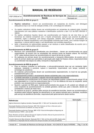 MANUAL DE RESÍDUOS                                            Hospital Universitário - UFJF




POP CRSS nº. 4           Acondicionamento de Resíduos de Serviços de Elaborado em: outubro/2009
                                           Saúde                     Revisado em:
Acondicionamento de RSS do grupo C:

        Rejeitos radioativos - devem ser acondicionados em recipientes de chumbo, com blindagem
         adequada ao tipo e ao nível de radiação emitida, e ter a simbologia de radioativo.

        Os rejeitos radioativos sólidos devem ser acondicionados em recipientes de material rígido, forrados
         internamente com saco plástico resistente e identificados conforme o item 12.2 da RDC ANVISA nº
         306/04.
        Os rejeitos radioativos líquidos devem ser acondicionados em frascos de até dois litros ou em
         bombonas de material compatível com o líquido armazenado, sempre que possível de plástico,
         resistente, rígido e estanque, com tampa rosqueada, vedante. Eles devem ser acomodados em
         bandejas de material inquebrável e com profundidade suficiente para conter, com a devida margem de
         segurança, o volume total do rejeito, e ser identificados com símbolos específicos.
        Após o decaimento do radionuclídeo passam a ser resíduos e serão classificados de acordo com o
         material a que o radionuclídeo estiver associado.

Acondicionamento de RSS do grupo D:
    Resíduos com características semelhantes aos domiciliares – devem ser acondicionados em sacos
      impermeáveis, de acordo com as orientações dos serviços locais de limpeza urbana. No HU/CAS-
      UFJF, estes resíduos devem ser acondicionados em sacos de lixo de cor preta.
    Os cadáveres de animais devem ter acondicionamento e transporte diferenciados, de acordo com o
      porte do animal, desde que submetidos à aprovação pelo órgão de limpeza urbana, responsável direto
      ou coordenador das etapas de coleta, transporte e disposição final.

Acondicionamento de RSS do grupo E:
    Para os resíduos cortantes ou perfurantes, o pré-acondicionamento deve ser em recipiente rígido,
      estanque, resistente à punctura, ruptura e vazamento, impermeável, com tampa, contendo a
      simbologia da substância.
    Os materiais perfurocortantes devem ser acondicionados separadamente, no local de sua geração,
      imediatamente após o uso.
    É expressamente proibido o esvaziamento desses recipientes para o seu reaproveitamento.
    É proibido reencapar ou proceder a retirada manual das agulhas descartáveis.
    Os recipientes que acondicionam os PC devem ser descartados quando o preenchimento atingir 2/3 de
      sua capacidade ou o nível de preenchimento ficar a 5 cm de distância da boca do recipiente, sendo
      proibido o seu esvaziamento ou reaproveitamento.
    Quando o gerador de RSS gerar material perfurocortante dos grupos A e B, poderá ser utilizado um
      único recipiente de acondicionamento na unidade geradora, sendo que, para o descarte, deverá ser
      considerado o resíduo de maior risco.
    Os resíduos do grupo E, gerados pelos serviços de assistência domiciliar, devem ser acondicionados e
      recolhidos pelos próprios agentes de atendimento ou por pessoa treinada para a atividade, recolhidos
      pelo serviço de assistência domiciliar, responsável pelo gerenciamento desse resíduo.



Referências:                                                                                        Aprovação:
Agência Nacional de Vigilância Sanitária. Resolução RDC nº 306, de 07 de dezembro de 2004.

Associação Brasileira de Normas Técnicas. NBR 7500: Símbolos de Risco e Manuseio para o
Transporte e Armazenamento de Material, de março de 2000.

Associação Brasileira de Normas Técnicas. NBR 14725: Ficha de Informações de Segurança de
Produtos Químicos- FISPQ – julho de 2001.

Brasil. Ministério da Saúde. Agência Nacional de Vigilância Sanitária. Manual de gerenciamento de
resíduos de serviços de saúde. Brasília, 2006.

Conselho Nacional do Meio Ambiente. Resolução RDC nº 358, de 29 de abril de 2005. Dispõe sobre
o tratamento e a disposição final dos resíduos dos serviços de saúde e dá outras providências.


Versão 00         Comissão de Resíduos de Serviços de Saúde - HU-CAS/UFJF Apoio FAPEMIG                      Pág 11 de 38
 