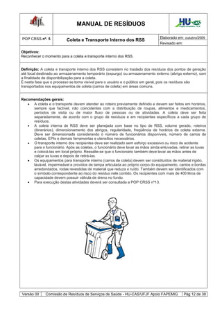 MANUAL DE RESÍDUOS                                          Hospital Universitário - UFJF




POP CRSS nº. 5                                                                   Elaborado em: outubro/2009
                          Coleta e Transporte Interno dos RSS
                                                                                 Revisado em:

Objetivos:
Reconhecer o momento para a coleta e transporte interno dos RSS.


Definição: A coleta e transporte interno dos RSS consistem no traslado dos resíduos dos pontos de geração
até local destinado ao armazenamento temporário (expurgo) ou armazenamento externo (abrigo externo), com
a finalidade de disponibilização para a coleta.
É nesta fase que o processo se torna visível para o usuário e o público em geral, pois os resíduos são
transportados nos equipamentos de coleta (carros de coleta) em áreas comuns.


Recomendações gerais:
    A coleta e o transporte devem atender ao roteiro previamente definido e devem ser feitos em horários,
     sempre que factível, não coincidentes com a distribuição de roupas, alimentos e medicamentos,
     períodos de visita ou de maior fluxo de pessoas ou de atividades. A coleta deve ser feita
     separadamente, de acordo com o grupo de resíduos e em recipientes específicos a cada grupo de
     resíduos.
    A coleta interna de RSS deve ser planejada com base no tipo de RSS, volume gerado, roteiros
     (itinerários), dimensionamento dos abrigos, regularidade, freqüência de horários de coleta externa.
     Deve ser dimensionada considerando o número de funcionários disponíveis, número de carros de
     coletas, EPIs e demais ferramentas e utensílios necessários.
    O transporte interno dos recipientes deve ser realizado sem esforço excessivo ou risco de acidente
     para o funcionário. Após as coletas, o funcionário deve lavar as mãos ainda enluvadas, retirar as luvas
     e colocá-las em local próprio. Ressalte-se que o funcionário também deve lavar as mãos antes de
     calçar as luvas e depois de retirá-las.
    Os equipamentos para transporte interno (carros de coleta) devem ser constituídos de material rígido,
     lavável, impermeável e providos de tampa articulada ao próprio corpo do equipamento, cantos e bordas
     arredondados, rodas revestidas de material que reduza o ruído. Também devem ser identificados com
     o símbolo correspondente ao risco do resíduo nele contido. Os recipientes com mais de 400 litros de
     capacidade devem possuir válvula de dreno no fundo.
    Para execução destas atividades deverá ser consultada a POP CRSS nº13.




Versão 00     Comissão de Resíduos de Serviços de Saúde - HU-CAS/UFJF Apoio FAPEMIG               Pág 12 de 38
 