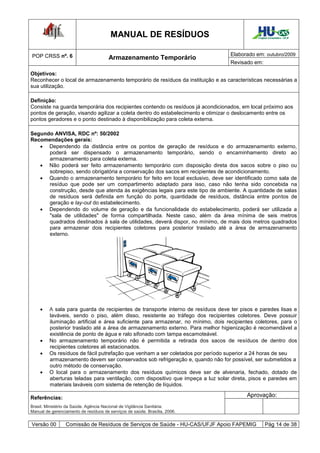 MANUAL DE RESÍDUOS                                    Hospital Universitário - UFJF




POP CRSS nº. 6                                                                    Elaborado em: outubro/2009
                                       Armazenamento Temporário
                                                                                  Revisado em:

Objetivos:
Reconhecer o local de armazenamento temporário de resíduos da instituição e as características necessárias a
sua utilização.

Definição:
Consiste na guarda temporária dos recipientes contendo os resíduos já acondicionados, em local próximo aos
pontos de geração, visando agilizar a coleta dentro do estabelecimento e otimizar o deslocamento entre os
pontos geradores e o ponto destinado à disponibilização para coleta externa.

Segundo ANVISA, RDC nº: 50/2002
Recomendações gerais:
    Dependendo da distância entre os pontos de geração de resíduos e do armazenamento externo,
      poderá ser dispensado o armazenamento temporário, sendo o encaminhamento direto ao
      armazenamento para coleta externa.
    Não poderá ser feito armazenamento temporário com disposição direta dos sacos sobre o piso ou
      sobrepiso, sendo obrigatória a conservação dos sacos em recipientes de acondicionamento.
    Quando o armazenamento temporário for feito em local exclusivo, deve ser identificado como sala de
      resíduo que pode ser um compartimento adaptado para isso, caso não tenha sido concebida na
      construção, desde que atenda às exigências legais para este tipo de ambiente. A quantidade de salas
      de resíduos será definida em função do porte, quantidade de resíduos, distância entre pontos de
      geração e lay-out do estabelecimento.
    Dependendo do volume de geração e da funcionalidade do estabelecimento, poderá ser utilizada a
      "sala de utilidades" de forma compartilhada. Neste caso, além da área mínima de seis metros
      quadrados destinados à sala de utilidades, deverá dispor, no mínimo, de mais dois metros quadrados
      para armazenar dois recipientes coletores para posterior traslado até a área de armazenamento
      externo.




        A sala para guarda de recipientes de transporte interno de resíduos deve ter pisos e paredes lisas e
         laváveis, sendo o piso, além disso, resistente ao tráfego dos recipientes coletores. Deve possuir
         iluminação artificial e área suficiente para armazenar, no mínimo, dois recipientes coletores, para o
         posterior traslado até a área de armazenamento externo. Para melhor higienização é recomendável a
         existência de ponto de água e ralo sifonado com tampa escamoteável.
        No armazenamento temporário não é permitida a retirada dos sacos de resíduos de dentro dos
         recipientes coletores ali estacionados.
        Os resíduos de fácil putrefação que venham a ser coletados por período superior a 24 horas de seu
         armazenamento devem ser conservados sob refrigeração e, quando não for possível, ser submetidos a
         outro método de conservação.
        O local para o armazenamento dos resíduos químicos deve ser de alvenaria, fechado, dotado de
         aberturas teladas para ventilação, com dispositivo que impeça a luz solar direta, pisos e paredes em
         materiais laváveis com sistema de retenção de líquidos.

Referências:                                                                             Aprovação:
Brasil. Ministério da Saúde. Agência Nacional de Vigilância Sanitária.
Manual de gerenciamento de resíduos de serviços de saúde. Brasília, 2006.


Versão 00        Comissão de Resíduos de Serviços de Saúde - HU-CAS/UFJF Apoio FAPEMIG              Pág 14 de 38
 