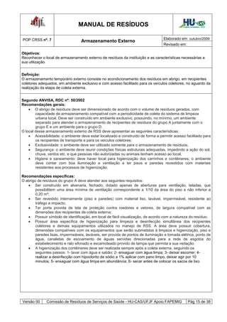 MANUAL DE RESÍDUOS                                          Hospital Universitário - UFJF




POP CRSS nº. 7                                                                    Elaborado em: outubro/2009
                                  Armazenamento Externo
                                                                                  Revisado em:

Objetivos:
Reconhecer o local de armazenamento externo de resíduos da instituição e as características necessárias a
sua utilização.


Definição:
O armazenamento temporário externo consiste no acondicionamento dos resíduos em abrigo, em recipientes
coletores adequados, em ambiente exclusivo e com acesso facilitado para os veículos coletores, no aguardo da
realização da etapa de coleta externa.


Segundo ANVISA, RDC nº: 50/2002
Recomendações gerais:
     O abrigo de resíduos deve ser dimensionado de acordo com o volume de resíduos gerados, com
        capacidade de armazenamento compatível com a periodicidade de coleta do sistema de limpeza
        urbana local. Deve ser construído em ambiente exclusivo, possuindo, no mínimo, um ambiente
        separado para atender o armazenamento de recipientes de resíduos do grupo A juntamente com o
        grupo E e um ambiente para o grupo D.
O local desse armazenamento externo de RSS deve apresentar as seguintes características:
     Acessibilidade: o ambiente deve estar localizado e construído de forma a permitir acesso facilitado para
        os recipientes de transporte e para os veículos coletores;
     Exclusividade: o ambiente deve ser utilizado somente para o armazenamento de resíduos;
     Segurança: o ambiente deve reunir condições físicas estruturais adequadas, impedindo a ação do sol,
        chuva, ventos etc. e que pessoas não autorizadas ou animais tenham acesso ao local;
     Higiene e saneamento: deve haver local para higienização dos carrinhos e contêineres; o ambiente
        deve contar com boa iluminação e ventilação e ter pisos e paredes revestidos com materiais
        resistentes aos processos de higienização.

Recomendações específicas:
O abrigo de resíduos do grupo A deve atender aos seguintes requisitos:
    Ser construído em alvenaria, fechado, dotado apenas de aberturas para ventilação, teladas, que
        possibilitem uma área mínima de ventilação correspondente a 1/10 da área do piso e não inferior a
        0,20 m²;
    Ser revestido internamente (piso e paredes) com material liso, lavável, impermeável, resistente ao
        tráfego e impacto;
    Ter porta provida de tela de proteção contra roedores e vetores, de largura compatível com as
        dimensões dos recipientes de coleta externa;
    Possuir símbolo de identificação, em local de fácil visualização, de acordo com a natureza do resíduo;
    Possuir área específica de higienização para limpeza e desinfecção simultânea dos recipientes
        coletores e demais equipamentos utilizados no manejo de RSS. A área deve possuir cobertura,
        dimensões compatíveis com os equipamentos que serão submetidos à limpeza e higienização, piso e
        paredes lisas, impermeáveis, laváveis, ser provida de pontos de iluminação e tomada elétrica, ponto de
        água, canaletas de escoamento de águas servidas direcionadas para a rede de esgotos do
        estabelecimento e ralo sifonado e escamoteado provido de tampa que permita a sua vedação.
    A higienização dos contêineres deve ser realizada sempre após a coleta externa, seguindo os
        seguintes passos: 1- lavar com água e sabão; 2- enxaguar com água limpa; 3- deixar escorrer; 4-
        realizar a desinfecção com hipoclorito de sódio a 1% aplicar com pano limpo, deixar agir por 10
        minutos; 5- enxaguar com água limpa em abundância; 6- secar antes de colocar os sacos de lixo.




Versão 00     Comissão de Resíduos de Serviços de Saúde - HU-CAS/UFJF Apoio FAPEMIG                Pág 15 de 38
 