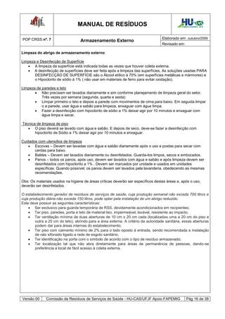 MANUAL DE RESÍDUOS                                            Hospital Universitário - UFJF




POP CRSS nº. 7                                                                      Elaborado em: outubro/2009
                                   Armazenamento Externo
                                                                                    Revisado em:

Limpeza do abrigo de armazenamento externo

Limpeza e Desinfecção de Superfície
    A limpeza da superfície está indicada todas as vezes que houver coleta externa.
    A desinfecção de superfícies deve ser feita após a limpeza das superfícies. As soluções usadas PARA
       DESINFECÇÃO DE SUPERFÍCIE são o Álcool etílico à 70% (em superfícies metálicas e mármores) e
       o Hipoclorito de sódio à 1% ( não usar em materiais de ferro para evitar oxidação).

Limpeza de paredes e teto
        Não precisam ser lavados diariamente e sim conforme planejamento de limpeza geral do setor.
           Três vezes por semana (segunda, quarta e sexta)
        Limpar primeiro o teto e depois a parede com movimentos de cima para baixo. Em seguida limpar
           o a parede, usar água e sabão para limpeza, enxaguar com água limpa.
        Fazer a desinfecção com hipoclorito de sódio a 1% deixar agir por 10 minutos e enxaguar com
           água limpa e secar.

Técnica de limpeza de piso
    O piso deverá se lavado com água e sabão. E depois de seco, deve-se fazer a desinfecção com
       hipoclorito de Sódio a 1% deixar agir por 10 minutos e enxaguar.

Cuidados com utensílios de limpeza
     Escovas – Devem ser lavadas com água e sabão diariamente após o uso e postas para secar com
       cerdas para baixo.
     Baldes – Devem ser lavados diariamente ou desinfetados. Guarda-los limpos, secos e embocados.
     Panos – todos os panos, após uso, devem ser lavados com água e sabão e após limpeza devem ser
       desinfetados com hipoclorito a 1% . Devem ser marcados por unidade e usados em unidades
       específicas. Quando possível, os panos devem ser lavados pela lavanderia, obedecendo as mesmas
       recomendações.

Obs: Os materiais usados na higiene de áreas críticas deverão ser específicos destas áreas e, após o uso,
deverão ser desinfetados.

O estabelecimento gerador de resíduos de serviços de saúde, cuja produção semanal não exceda 700 litros e
cuja produção diária não exceda 150 litros, pode optar pela instalação de um abrigo reduzido.
Este deve possuir as seguintes características:
     Ser exclusivo para guarda temporária de RSS, devidamente acondicionados em recipientes;
     Ter piso, paredes, porta e teto de material liso, impermeável, lavável, resistente ao impacto;
     Ter ventilação mínima de duas aberturas de 10 cm x 20 cm cada (localizadas uma a 20 cm do piso e
        outra a 20 cm do teto), abrindo para a área externa. A critério da autoridade sanitária, essas aberturas
        podem dar para áreas internas do estabelecimento;
     Ter piso com caimento mínimo de 2% para o lado oposto à entrada, sendo recomendada a instalação
        de ralo sifonado ligado a rede de esgoto sanitário;
     Ter identificação na porta com o símbolo de acordo com o tipo de resíduo armazenado;
     Ter localização tal que não abra diretamente para áreas de permanência de pessoas, dando-se
        preferência a local de fácil acesso à coleta externa.




Versão 00     Comissão de Resíduos de Serviços de Saúde - HU-CAS/UFJF Apoio FAPEMIG                  Pág 16 de 38
 
