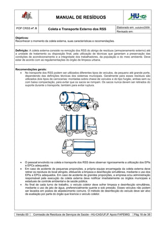 MANUAL DE RESÍDUOS                                           Hospital Universitário - UFJF




POP CRSS nº. 8                                                                    Elaborado em: outubro/2009
                          Coleta e Transporte Externo dos RSS
                                                                                  Revisado em:

Objetivos:
Reconhecer o momento da coleta externa, suas características e recomendações.


Definição: A coleta externa consiste na remoção dos RSS do abrigo de resíduos (armazenamento externo) até
a unidade de tratamento ou disposição final, pela utilização de técnicas que garantam a preservação das
condições de acondicionamento e a integridade dos trabalhadores, da população e do meio ambiente. Deve
estar de acordo com as regulamentações do órgão de limpeza urbana.


Recomendações gerais:
    No transporte dos RSS podem ser utilizados diferentes tipos de veículos, de pequeno até grande porte,
      dependendo das definições técnicas dos sistemas municipais. Geralmente para esses resíduos são
      utilizados dois tipos de carrocerias: montadas sobre chassi de veículos e do tipo furgão, ambas sem ou
      com baixa compactação, para evitar que os sacos se rompam. Os sacos nunca devem ser retirados do
      suporte durante o transporte, também para evitar ruptura.




      O pessoal envolvido na coleta e transporte dos RSS deve observar rigorosamente a utilização dos EPIs
       e EPCs adequados.
      Em caso de acidente de pequenas proporções, a própria equipe encarregada da coleta externa deve
       retirar os resíduos do local atingido, efetuando a limpeza e desinfecção simultânea, mediante o uso dos
       EPIs e EPCs adequados. Em caso de acidente de grandes proporções, a empresa e/ou administração
       responsável pela execução da coleta externa deve notificar imediatamente os órgãos municipais e
       estaduais de controle ambiental e de saúde pública.
      Ao final de cada turno de trabalho, o veículo coletor deve sofrer limpeza e desinfecção simultânea,
       mediante o uso de jato de água, preferencialmente quente e sob pressão. Esses veículos não podem
       ser lavados em postos de abastecimento comuns. O método de desinfecção do veículo deve ser alvo
       de avaliação por parte do órgão que licencia o veículo coletor.




Versão 00     Comissão de Resíduos de Serviços de Saúde - HU-CAS/UFJF Apoio FAPEMIG                Pág 18 de 38
 
