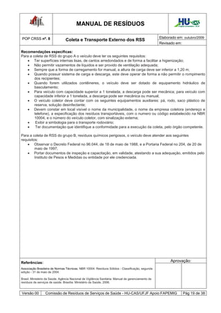 MANUAL DE RESÍDUOS                                                    Hospital Universitário - UFJF




POP CRSS nº. 8                                                                                      Elaborado em: outubro/2009
                                 Coleta e Transporte Externo dos RSS
                                                                                                    Revisado em:

Recomendações específicas:
Para a coleta de RSS do grupo A o veículo deve ter os seguintes requisitos:
    Ter superfícies internas lisas, de cantos arredondados e de forma a facilitar a higienização;
    Não permitir vazamentos de líquidos e ser provido de ventilação adequada;
    Sempre que a forma de carregamento for manual, a altura de carga deve ser inferior a 1,20 m;
    Quando possuir sistema de carga e descarga, este deve operar de forma a não permitir o rompimento
        dos recipientes;
    Quando forem utilizados contêineres, o veículo deve ser dotado de equipamento hidráulico de
        basculamento;
    Para veículo com capacidade superior a 1 tonelada, a descarga pode ser mecânica; para veículo com
        capacidade inferior a 1 tonelada, a descarga pode ser mecânica ou manual;
    O veículo coletor deve contar com os seguintes equipamentos auxiliares: pá, rodo, saco plástico de
        reserva, solução desinfectante;
    Devem constar em local visível o nome da municipalidade, o nome da empresa coletora (endereço e
        telefone), a especificação dos resíduos transportáveis, com o numero ou código estabelecido na NBR
        10004, e o número do veículo coletor, com sinalização externa;
        Exibir a simbologia para o transporte rodoviário;
        Ter documentação que identifique a conformidade para a execução da coleta, pelo órgão competente.

Para a coleta de RSS do grupo B, resíduos químicos perigosos, o veículo deve atender aos seguintes
requisitos:
     Observar o Decreto Federal no 96.044, de 18 de maio de 1988, e a Portaria Federal no 204, de 20 de
         maio de 1997;
     Portar documentos de inspeção e capacitação, em validade, atestando a sua adequação, emitidos pelo
         Instituto de Pesos e Medidas ou entidade por ele credenciada.




Referências:                                                                                              Aprovação:
Associação Brasileira de Normas Técnicas. NBR 10004: Resíduos Sólidos - Classificação, segunda
edição - 31 de maio de 2004.

Brasil. Ministério da Saúde. Agência Nacional de Vigilância Sanitária. Manual de gerenciamento de
resíduos de serviços de saúde. Brasília: Ministério da Saúde, 2006.


Versão 00         Comissão de Resíduos de Serviços de Saúde - HU-CAS/UFJF Apoio FAPEMIG                              Pág 19 de 38
 