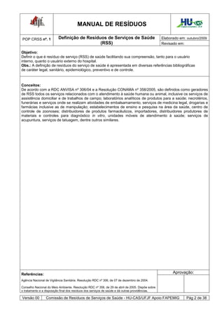 MANUAL DE RESÍDUOS                                                   Hospital Universitário - UFJF




POP CRSS nº. 1            Definição de Resíduos de Serviços de Saúde                             Elaborado em: outubro/2009
                                             (RSS)                                               Revisado em:

Objetivo:
Definir o que é resíduo de serviço (RSS) de saúde facilitando sua compreensão, tanto para o usuário
interno, quanto o usuário externo do hospital.
Obs.: A definição de resíduos do serviço de saúde é apresentada em diversas referências bibliográficas
de caráter legal, sanitário, epidemiológico, preventivo e de controle.



Conceitos:
De acordo com a RDC ANVISA nº 306/04 e a Resolução CONAMA nº 358/2005, são definidos como geradores
de RSS todos os serviços relacionados com o atendimento à saúde humana ou animal, inclusive os serviços de
assistência domiciliar e de trabalhos de campo; laboratórios analíticos de produtos para a saúde; necrotérios,
funerárias e serviços onde se realizam atividades de embalsamamento, serviços de medicina legal, drogarias e
farmácias inclusive as de manipulação; estabelecimentos de ensino e pesquisa na área da saúde, centro de
controle de zoonoses; distribuidores de produtos farmacêuticos, importadores, distribuidores produtores de
materiais e controles para diagnóstico in vitro, unidades móveis de atendimento à saúde; serviços de
acupuntura, serviços de tatuagem, dentre outros similares.




Referências:                                                                                           Aprovação:
Agência Nacional de Vigilância Sanitária. Resolução RDC nº 306, de 07 de dezembro de 2004.

Conselho Nacional do Meio Ambiente. Resolução RDC nº 358, de 29 de abril de 2005. Dispõe sobre
o tratamento e a disposição final dos resíduos dos serviços de saúde e dá outras providências.

Versão 00        Comissão de Resíduos de Serviços de Saúde - HU-CAS/UFJF Apoio FAPEMIG                             Pág 2 de 38
 