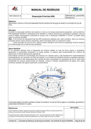 MANUAL DE RESÍDUOS                                                    Hospital Universitário - UFJF




POP CRSS nº. 9                                                                                      Elaborado em: outubro/2009
                                          Disposição Final dos RSS
                                                                                                    Revisado em:

Objetivos:
Reconhecer o local e a forma de disposição final de resíduos de serviços de saúde no município de Juiz de
Fora.


Definição:
Consiste na disposição definitiva de resíduos no solo ou em locais previamente preparados para recebê-los.
Pela legislação brasileira a disposição deve obedecer a critérios técnicos de construção e operação, para as
quais é exigido licenciamento ambiental de acordo com a Resolução CONAMA nº 237/97. O projeto deve
seguir as normas da ABNT.
Obs.: 1) As formas de disposição final dos RSS atualmente utilizadas são: aterro sanitário, aterro de resíduos
perigosos classe I (para resíduos industriais), aterro controlado, lixão ou vazadouro e valas.
       2) No município de Juiz de Fora, utiliza-se Aterro Sanitário como forma de disposição final de resíduos
em conformidade com as leis de meio ambiente.

Aterro Sanitário:
É um processo utilizado para a disposição de resíduos sólidos no solo de forma segura e controlada,
garantindo a preservação ambiental e a saúde pública. O sistema está fundamentado em critérios de
engenharia e normas operacionais específicas.
Este método consiste na compactação dos resíduos em camada sobre o solo devidamente impermeabilizado
(empregando-se, por exemplo, um trator de esteira) e no controle dos efluentes líquidos e emissões gasosas.
Seu recobrimento é feito diariamente com camada de solo, compactada com espessura de 20 cm, para evitar
proliferação de moscas; aparecimento de roedores, moscas e baratas; espalhamento de papéis, lixo, pelos
arredores; poluição das águas superficiais e subterrâneas.




O principal objetivo do aterro sanitário é dispor os resíduos no solo de forma segura e controlada, garantindo a
preservação ambiental e a saúde.

Referências:                                                                                              Aprovação:
Brasil. Ministério da Saúde. Agência Nacional de Vigilância Sanitária. Manual de gerenciamento de
resíduos de serviços de saúde. Brasília: Ministério da Saúde, 2006.

Conselho Nacional do Meio Ambiente Resolução nº 237, de 22 de dezembro de 1997. Regulamenta
os aspectos de licenciamento ambiental estabelecidos na Política Nacional do Meio Ambiente.


Versão 00         Comissão de Resíduos de Serviços de Saúde - HU-CAS/UFJF Apoio FAPEMIG                              Pág 20 de 38
 