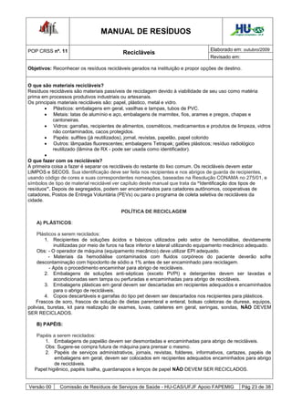 MANUAL DE RESÍDUOS                                            Hospital Universitário - UFJF




POP CRSS nº. 11                                                                     Elaborado em: outubro/2009
                                           Recicláveis
                                                                                    Revisado em:

Objetivos: Reconhecer os resíduos recicláveis gerados na instituição e propor opções de destino.


O que são materiais recicláveis?
Resíduos recicláveis são materiais passíveis de reciclagem devido à viabilidade de seu uso como matéria
prima em processos produtivos industriais ou artesanais.
Os principais materiais recicláveis são: papel, plástico, metal e vidro.
         Plásticos: embalagens em geral, vasilhas e tampas, tubos de PVC.
         Metais: latas de alumínio e aço, embalagens de marmitex, fios, arames e pregos, chapas e
            cantoneiras.
         Vidros: garrafas, recipientes de alimentos, cosméticos, medicamentos e produtos de limpeza, vidros
            não contaminados, cacos protegidos.
         Papéis: sulfites (já reutilizados), jornal, revistas, papelão, papel colorido
         Outros: lâmpadas fluorescentes; embalagens Tetrapak; galões plásticos; resíduo radiológico
            reutilizado (lâmina de RX - pode ser usada como identificador).
        
O que fazer com os recicláveis?
A primeira coisa a fazer é separar os recicláveis do restante do lixo comum. Os recicláveis devem estar
LIMPOS e SECOS. Sua identificação deve ser feita nos recipientes e nos abrigos de guarda de recipientes,
usando código de cores e suas correspondentes nomeações, baseadas na Resolução CONAMA no 275/01, e
símbolos de tipo de material reciclável ver capítulo deste manual que trata da “Identificação dos tipos de
resíduos”. Depois de segregados, podem ser encaminhados para catadores autônomos, cooperativas de
catadores, Postos de Entrega Voluntária (PEVs) ou para o programa de coleta seletiva de recicláveis da
cidade.

                                          POLÍTICA DE RECICLAGEM

    A) PLÁSTICOS:

     Plásticos a serem reciclados:
        1. Recipientes de soluções ácidos e básicos utilizados pelo setor de hemodiálise, devidamente
             inutilizadas por meio de furos na face inferior e lateral utilizando equipamento mecânico adequado.
     Obs: - O operador de máquina (equipamento mecânico) deve utilizar EPI adequado.
           - Materiais da hemodiálise contaminados com fluidos corpóreos do paciente deverão sofre
     descontaminação com hipoclorito de sódio a 1% antes de ser encaminhado para reciclagem.
           - Após o procedimento encaminhar para abrigo de recicláveis.
        2. Embalagens de soluções anti-sépticas (exceto PVPI) e detergentes devem ser lavadas e
             acondicionadas sem tampa ou perfuradas e encaminhadas para abrigo de recicláveis.
        3. Embalagens plásticas em geral devem ser descartadas em recipientes adequados e encaminhados
             para o abrigo de recicláveis.
        4. Copos descartáveis e garrafas do tipo pet devem ser descartados nos recipientes para plásticos.
    Frascos de soro, frascos de solução de dietas parenteral e enteral, bolsas coletoras de diurese, equipos,
polivias, buretas, kit para realização de exames, luvas, cateteres em geral, seringas, sondas, NÃO DEVEM
SER RECICLADOS.

    B) PAPÉIS:

    Papéis a serem reciclados:
       1. Embalagens de papelão devem ser desmontadas e encaminhadas para abrigo de recicláveis.
       Obs: Sugere-se compra futura de máquina para prensar o mesmo.
       2. Papéis de serviços administrativos, jornais, revistas, folderes, informativos, cartazes, papéis de
            embalagens em geral, devem ser colocados em recipientes adequados encaminhados para abrigo
            de recicláveis.
   Papel higiênico, papéis toalha, guardanapos e lenços de papel NÃO DEVEM SER RECICLADOS.


Versão 00     Comissão de Resíduos de Serviços de Saúde - HU-CAS/UFJF Apoio FAPEMIG                  Pág 23 de 38
 