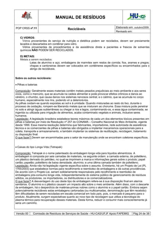 MANUAL DE RESÍDUOS                                          Hospital Universitário - UFJF




POP CRSS nº.11                                                                   Elaborado em: outubro/2009
                                          Recicláveis
                                                                                 Revisado em:

    C) VIDROS:
      Vidros provenientes do serviço de nutrição e dietética podem ser reciclados, devem ser previamente
    lavados e descartados em contêiner para vidro.
      Vidros provenientes de procedimentos e da assistência direta a pacientes e frascos de solventes
    químicos NÃO PODEM SER RECICLADOS.

    D) METAIS:
    Metais a serem reciclados:
            Latas de alumínio e aço; embalagens de marmitex sem restos de comida; fios, arames e pregos;
            chapas e cantoneiras devem ser colocados em contêineres específicos ou encaminhados para o
            abrigo de recicláveis.


Sobre os outros recicláveis:

 Pilhas e baterias

Composição: Geralmente esses materiais contêm metais pesados prejudiciais ao meio ambiente e aos seres
vivos, como o mercúrio, que se acumula na cadeia alimentar e pode provocar efeitos crônicos e danos ao
cérebro, o chumbo, que causa danos nos sistemas nervosos central, e o cádmio, que se acumula no corpo
humano, especialmente nos rins, podendo vir a deteriorá-los.
As pilhas oxidam-se quando expostas ao sol e à umidade. Quando misturadas ao resto do lixo, durante o
processo de oxidação, rompem-se liberando metais que se misturam ao chorume. Essa mistura pode penetrar
no solo e atingir águas subterrâneas ou chegar a rios e lagos, contaminando-os, e essa água contaminada, se
ingerida ou utilizada para irrigação de alimentos, acaba contaminado vegetais e animais, inclusive seres
humanos.
Legislação: A legislação brasileira estabelece teores máximos de cada um dos elementos tóxicos presentes em
pilhas e baterias por meio da Resolução nº 257 do CONAMA – Conselho Nacional do Meio Ambiente, vigente
desde 1999. Essa mesma resolução determina que fabricantes, importadores, rede autorizada de assistência
técnica e os comerciantes de pilhas e baterias são obrigados a implantar mecanismos operacionais para a
coleta, transporte e armazenamento, e também implantar os sistemas de reutilização, reciclagem, tratamento
ou disposição final.
O que fazer? Devem ser encaminhadas para o setor de manutenção onde se encontram coletores específicos.


 Caixas do tipo Longa Vida (Tetrapak)

Composição: Tetrapak é o nome patenteado da embalagem longa vida para líquidos alimentícios. A
embalagem é composta por seis camadas de materiais, na seguinte ordem: a camada externa, de polietileno,
um plástico derivado do petróleo, no qual se imprimem a marca e informações gerais sobre o produto; papel
cartão; papelão; polietileno de baixa densidade; alumínio; e uma última camada também de polietileno.
Legislação: Ainda não há legislação vigente específica sobre o assunto. Entretanto, há um Projeto de Lei (PL
1765/2003) que estabelece normas para recolhimento e reembolso de embalagens e dá outras providências.
De acordo com o Projeto Lei, seriam solidariamente responsáveis pelo recolhimento e reembolso de
embalagens pós-consumo longa vida, independentemente do sistema público de gerenciamento de resíduos
sólidos, os produtores, os importadores, os distribuidores e os comercializadores.
O que fazer? A desvantagem do uso deste tipo de embalagem refere-se à sua disposição final em aterros
sanitários. O alumínio e o plástico causam um impacto alto sobre o meio ambiente. Além disso, com o descarte
da embalagem, há o desperdício de matérias-primas nobres como o alumínio e o papel cartão. Embora sejam
potencialmente recicláveis estas embalagens cartonadas (ou multicamadas, denominação que têm recebido)
têm dificuldades de serem recicladas em escala comercial em todo país, pois, o mercado é pequeno para o
produto. Atualmente, surgem expectativas quanto ao novo tipo de reciclagem que utiliza a tecnologia do
plasma térmico para recuperação desses materiais. Desta forma, reduzir e consumir mais conscientemente já
seria um caminho.


Versão 00      Comissão de Resíduos de Serviços de Saúde - HU-CAS/UFJF Apoio FAPEMIG              Pág 24 de 38
 