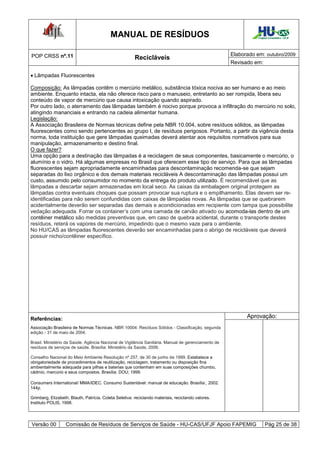 MANUAL DE RESÍDUOS                                                  Hospital Universitário - UFJF




POP CRSS nº.11                                                                                      Elaborado em: outubro/2009
                                                        Recicláveis
                                                                                                    Revisado em:

 Lâmpadas Fluorescentes

Composição: As lâmpadas contêm o mercúrio metálico, substância tóxica nociva ao ser humano e ao meio
ambiente. Enquanto intacta, ela não oferece risco para o manuseio, entretanto ao ser rompida, libera seu
conteúdo de vapor de mercúrio que causa intoxicação quando aspirado.
Por outro lado, o aterramento das lâmpadas também é nocivo porque provoca a infiltração do mercúrio no solo,
atingindo mananciais e entrando na cadeia alimentar humana.
Legislação:
A Associação Brasileira de Normas técnicas define pela NBR 10.004, sobre resíduos sólidos, as lâmpadas
fluorescentes como sendo pertencentes ao grupo I, de resíduos perigosos. Portanto, a partir da vigência desta
norma, toda instituição que gere lâmpadas queimadas deverá atentar aos requisitos normativos para sua
manipulação, armazenamento e destino final.
O que fazer?
Uma opção para a destinação das lâmpadas é a reciclagem de seus componentes, basicamente o mercúrio, o
alumínio e o vidro. Há algumas empresas no Brasil que oferecem esse tipo de serviço. Para que as lâmpadas
fluorescentes sejam apropriadamente encaminhadas para descontaminação recomenda-se que sejam
separadas do lixo orgânico e dos demais materiais recicláveis A descontaminação das lâmpadas possui um
custo, assumido pelo consumidor no momento da entrega do produto utilizado. É recomendável que as
lâmpadas a descartar sejam armazenadas em local seco. As caixas da embalagem original protegem as
lâmpadas contra eventuais choques que possam provocar sua ruptura e o empilhamento. Elas devem ser re-
identificadas para não serem confundidas com caixas de lâmpadas novas. As lâmpadas que se quebrarem
acidentalmente deverão ser separadas das demais e acondicionadas em recipiente com tampa que possibilite
vedação adequada. Forrar os container’s com uma camada de carvão ativado ou acomoda-las dentro de um
contêiner metálico são medidas preventivas que, em caso de quebra acidental, durante o transporte destes
resíduos, reterá os vapores de mercúrio, impedindo que o mesmo vaze para o ambiente.
No HU/CAS as lâmpadas fluorescentes deverão ser encaminhadas para o abrigo de recicláveis que deverá
possuir nicho/contêiner específico.




Referências:                                                                                              Aprovação:
Associação Brasileira de Normas Técnicas. NBR 10004: Resíduos Sólidos - Classificação, segunda
edição - 31 de maio de 2004.

Brasil. Ministério da Saúde. Agência Nacional de Vigilância Sanitária. Manual de gerenciamento de
resíduos de serviços de saúde. Brasília: Ministério da Saúde, 2006.

Conselho Nacional do Meio Ambiente Resolução nº 257, de 30 de junho de 1999. Estabelece a
obrigatoriedade de procedimentos de reutilização, reciclagem, tratamento ou disposição fina
ambientalmente adequada para pilhas e baterias que contenham em suas composições chumbo,
cádmio, mercúrio e seus compostos. Brasília: DOU; 1999.

Consumers International/ MMA/IDEC. Consumo Sustentável: manual de educação. Brasília:, 2002.
144p.

Grimberg, Elizabeth; Blauth, Patrícia. Coleta Seletiva: reciclando materiais, reciclando valores.
Instituto POLIS, 1998.




Versão 00          Comissão de Resíduos de Serviços de Saúde - HU-CAS/UFJF Apoio FAPEMIG                             Pág 25 de 38
 