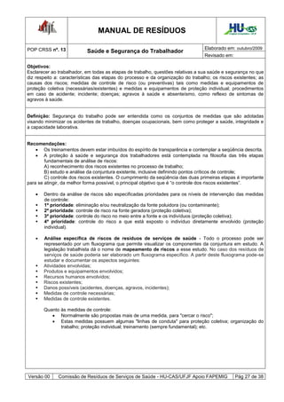 MANUAL DE RESÍDUOS                                           Hospital Universitário - UFJF




POP CRSS nº. 13                                                                  Elaborado em: outubro/2009
                           Saúde e Segurança do Trabalhador
                                                                                 Revisado em:

Objetivos:
Esclarecer ao trabalhador, em todas as etapas de trabalho, questões relativas a sua saúde e segurança no que
diz respeito a: características das etapas do processo e da organização do trabalho; os riscos existentes; as
causas dos riscos; medidas de controle de risco (ou preventivas) tais como medidas e equipamentos de
proteção coletiva (necessárias/existentes) e medidas e equipamentos de proteção individual; procedimentos
em caso de acidente; incidente; doenças; agravos à saúde e absenteísmo, como reflexo de sintomas de
agravos à saúde.


Definição: Segurança do trabalho pode ser entendida como os conjuntos de medidas que são adotadas
visando minimizar os acidentes de trabalho, doenças ocupacionais, bem como proteger a saúde, integridade e
a capacidade laborativa.


Recomendações:
     Os treinamentos devem estar imbuídos do espírito de transparência e contemplar a seqüência descrita.
     A proteção à saúde e segurança dos trabalhadores está contemplada na filosofia das três etapas
        fundamentais de análise de riscos:
        A) reconhecimento dos riscos existentes no processo de trabalho;
        B) estudo e análise da conjuntura existente, inclusive definindo pontos críticos de controle;
        C) controle dos riscos existentes. O cumprimento da seqüência das duas primeiras etapas é importante
para se atingir, da melhor forma possível, o principal objetivo que é “o controle dos riscos existentes”.

      Dentro da análise de riscos são especificadas prioridades para os níveis de intervenção das medidas
       de controle:
      1ª prioridade: eliminação e/ou neutralização da fonte poluidora (ou contaminante);
      2ª prioridade: controle de risco na fonte geradora (proteção coletiva);
      3ª prioridade: controle do risco no meio entre a fonte e os indivíduos (proteção coletiva);
      4ª prioridade: controle do risco a que está exposto o indivíduo diretamente envolvido (proteção
       individual).

      Análise específica de riscos de resíduos de serviços de saúde - Todo o processo pode ser
       representado por um fluxograma que permite visualizar os componentes da conjuntura em estudo. A
       legislação trabalhista dá o nome de mapeamento de riscos a esse estudo. No caso dos resíduos de
       serviços de saúde poderia ser elaborado um fluxograma específico. A partir deste fluxograma pode-se
       estudar e documentar os aspectos seguintes:
      Atividades envolvidas;
      Produtos e equipamentos envolvidos;
      Recursos humanos envolvidos;
      Riscos existentes;
      Danos possíveis (acidentes, doenças, agravos, incidentes);
      Medidas de controle necessárias;
      Medidas de controle existentes.

       Quanto às medidas de controle:
           Normalmente são propostas mais de uma medida, para "cercar o risco";
           Estas medidas possuem algumas "linhas de conduta" para proteção coletiva; organização do
              trabalho; proteção individual; treinamento (sempre fundamental); etc.




Versão 00     Comissão de Resíduos de Serviços de Saúde - HU-CAS/UFJF Apoio FAPEMIG                Pág 27 de 38
 
