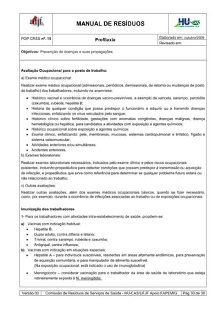 MANUAL DE RESÍDUOS                                           Hospital Universitário - UFJF




POP CRSS nº. 15                                                                  Elaborado em: outubro/2009
                                           Profilaxia
                                                                                 Revisado em:

Objetivos: Prevenção de doenças e suas propagações.




Avaliação Ocupacional para o posto de trabalho:
a) Exame médico ocupacional:

Realizar exame médico ocupacional (admissionais, periódicos, demissionais, de retorno ou mudanças de posto
de trabalho) dos trabalhadores, incluindo na anamnese:
    Histórico vacinal e ocorrência de doenças vacino-previníveis, a exemplo da varicela, sarampo, parotidite
      (caxumba), rubéola, hepatite B;
    História de qualquer condição que possa predispor o funcionário a adquirir ou a transmitir doenças
      infecciosas, enfatizando os vírus veiculados pelo sangue;
    Histórico clínico sobre fertilidade, gestações com anomalias congênitas, doenças malignas, doença
      hematológica ou hepática, para candidatos a atividades com exposição a agentes químicos;
    Histórico ocupacional sobre exposição a agentes químicos;
    Exame clínico, enfatizando: pele, membranas, mucosas, sistemas cardiopulmonar e linfático, fígado e
      sistema osteomuscular;
    Atividades anteriores e/ou simultâneas;
    Acidentes anteriores.
b) Exames laboratoriais:
Realizar exames laboratoriais necessários, indicados pelo exame clínico e pelos riscos ocupacionais
existentes, incluindo propedêutica para detectar condições que possam predispor à transmissão ou aquisição
de infecção, e propedêutica que sirva como referência para determinar se qualquer problema futuro estará ou
não relacionado ao trabalho;

c) Outras avaliações:
Realizar outras avaliações, além dos exames médicos ocupacionais básicos, quando se fizer necessário,
como, por exemplo, durante a ocorrência de infecções associadas ao trabalho ou de exposições ocupacionais.


Imunização dos trabalhadores

1- Para os trabalhadores com atividades intra-estabelecimento de saúde, propõem-se:
a) Vacinas com indicação habitual:
     Hepatite B;
     Dupla adulto, contra difteria e tétano;
     Triviral, contra sarampo, rubéola e caxumba;
     Antigripal, contra influenza;
b) Vacinas com indicação em situações especiais:
     Hepatite A – para indivíduos suscetíveis, residentes em áreas altamente endêmicas, para preservação
      de aquisição comunitária, e para manipulador de alimento suscetível.
      (Na exposição ocupacional, está indicado o uso de imunoglobulina)
      Meningococo – considerar vacinação para o trabalhador da área de saúde de laboratório que esteja
       rotineiramente exposto à N. meningitidis;



Versão 00     Comissão de Resíduos de Serviços de Saúde - HU-CAS/UFJF Apoio FAPEMIG                Pág 30 de 38
 