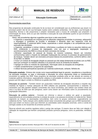 MANUAL DE RESÍDUOS                                               Hospital Universitário - UFJF




POP CRSS nº. 17                                                                              Elaborado em: outubro/2009
                                           Educação Continuada
                                                                                             Revisado em:

Recomendações específicas:

Nos programas de educação continuada há de se levar em consideração que os profissionais que atuam no
processo podem não ter em sua formação noções sobre cuidados ambientais. Via de regra, sua formação é
específica, técnica e não proporciona o preparo necessário para a busca de condições que propiciem a
minimização de riscos, tanto os que são inerentes à execução de suas atividades quanto os que envolvem o
meio ambiente.
    Assim, são procedentes algumas sugestões para levar a cabo essa tarefa:
      Organizar a capacitação em módulos para as diferentes categorias envolvidas no processo, adequando
     a linguagem e conteúdos às funções e atividades e deixando claro seu respectivo nível de
     responsabilidade. É essencial definir metas, expectativas a serem atingidas e as competências para a
     execução das atividades;
      Capacitar, sensibilizar e motivar médicos, enfermeiras e auxiliares em todos os assuntos relativos aos
     RSS, enfatizando o processo de segregação, uma vez que a segregação (separação e
     acondicionamento) dos RSS é a chave de todo o processo de manejo;
      Ministrar capacitação do pessoal de limpeza de maneira cuidadosa. Devem ser incluídos
     conhecimentos sobre o impacto da realização inadequada dos serviços no processo de gerenciamento
     de resíduos. Também devem ser ensinados princípios básicos de procedimentos, conforme define o item
     20 da RDC no 306/04;
      Incluir um módulo de divulgação dirigido ao pessoal que não esteja diretamente envolvido com os RSS,
     para que conheçam os métodos utilizados e os possíveis riscos do ambiente de trabalho;
      Agregar em todos os módulos de capacitação, informação sobre as situações de emergência;
      Avaliar constantemente o programa de capacitação;
      Utilizar técnicas participativas apoiadas por materiais audiovisuais, cartazes, folhetos etc.

Educação ampliada - Embora não conste como responsabilidade legal do gerador, ressaltamos a importância
da educação ampliada, ou seja, a informação e educação de outros segmentos direta ou indiretamente
envolvidos na gestão dos RSS. Esse programa de educação ampliada pode se dar através de eventos e
materiais gráficos informativos, especialmente voltados à comunidade do entorno, aos pacientes e aos outros
grupos que têm algum contato ou influência na gestão dos RSS.

Educação ao paciente - Também devem ser produzidos materiais de divulgação educativos a respeito das
medidas de higiene e manejo adequado de RSS voltados aos pacientes, acompanhantes e visitantes. É
necessário que eles também estejam conscientes dos riscos envolvidos, que saibam que existem áreas de
risco e os tipos de RSS que são perigosos, assim como devem ser informados sobre os procedimentos de
segregação adequados.

Educação do público externo - Consiste em informar e educar o público em geral: a população,
especialmente as comunidades próximas à unidade de saúde, e as pessoas envolvidas na coleta de lixo. Neste
segmento se incluem as associações comunitárias, bem como os grupos vulneráveis, especialmente os
catadores de lixo. Tanto crianças como adultos devem estar conscientes dos perigos que os RSS representam,
para que evitem os riscos e para que informem as autoridades sobre situações anormais, como a venda de
seringas usadas ou de recipientes de produtos químicos.

Deve-se advertir aos usuários regulares sobre o perigo das seringas. O mesmo deve ser feito com relação à
utilização de recipientes que tenham comportado produtos químicos perigosos, como os pesticidas, remédios
etc.




Referências:                                                                                       Aprovação:
Agência Nacional de Vigilância Sanitária. Resolução RDC nº 306, de 07 de dezembro de 2004.



Versão 00        Comissão de Resíduos de Serviços de Saúde - HU-CAS/UFJF Apoio FAPEMIG                        Pág 34 de 38
 