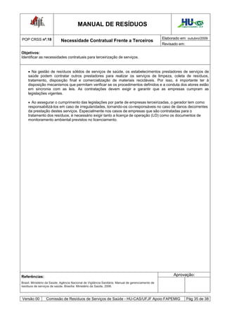MANUAL DE RESÍDUOS                                                    Hospital Universitário - UFJF




POP CRSS nº.18                                                                                      Elaborado em: outubro/2009
                            Necessidade Contratual Frente a Terceiros
                                                                                                    Revisado em:

Objetivos:
Identificar as necessidades contratuais para terceirização de serviços.


     Na gestão de resíduos sólidos de serviços de saúde, os estabelecimentos prestadores de serviços de
    saúde podem contratar outros prestadores para realizar os serviços de limpeza, coleta de resíduos,
    tratamento, disposição final e comercialização de materiais recicláveis. Por isso, é importante ter à
    disposição mecanismos que permitam verificar se os procedimentos definidos e a conduta dos atores estão
    em sincronia com as leis. As contratações devem exigir e garantir que as empresas cumpram as
    legislações vigentes.

     Ao assegurar o cumprimento das legislações por parte de empresas terceirizadas, o gerador tem como
    responsabilizá-los em caso de irregularidades, tornando-os co-responsáveis no caso de danos decorrentes
    da prestação destes serviços. Especialmente nos casos de empresas que são contratadas para o
    tratamento dos resíduos, é necessário exigir tanto a licença de operação (LO) como os documentos de
    monitoramento ambiental previstos no licenciamento.




Referências:                                                                                              Aprovação:
Brasil. Ministério da Saúde. Agência Nacional de Vigilância Sanitária. Manual de gerenciamento de
resíduos de serviços de saúde. Brasília: Ministério da Saúde, 2006.



Versão 00         Comissão de Resíduos de Serviços de Saúde - HU-CAS/UFJF Apoio FAPEMIG                              Pág 35 de 38
 