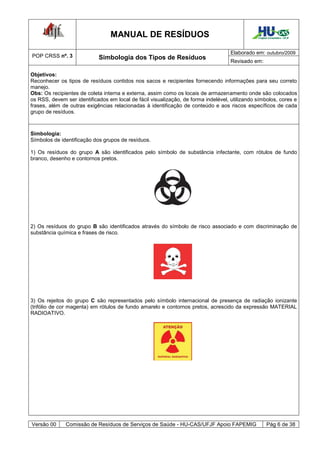 MANUAL DE RESÍDUOS                                            Hospital Universitário - UFJF




                                                                                    Elaborado em: outubro/2009
POP CRSS nº. 3              Simbologia dos Tipos de Resíduos
                                                                                    Revisado em:

Objetivos:
Reconhecer os tipos de resíduos contidos nos sacos e recipientes fornecendo informações para seu correto
manejo.
Obs: Os recipientes de coleta interna e externa, assim como os locais de armazenamento onde são colocados
os RSS, devem ser identificados em local de fácil visualização, de forma indelével, utilizando símbolos, cores e
frases, além de outras exigências relacionadas à identificação de conteúdo e aos riscos específicos de cada
grupo de resíduos.



Simbologia:
Símbolos de identificação dos grupos de resíduos.

1) Os resíduos do grupo A são identificados pelo símbolo de substância infectante, com rótulos de fundo
branco, desenho e contornos pretos.




2) Os resíduos do grupo B são identificados através do símbolo de risco associado e com discriminação de
substância química e frases de risco.




3) Os rejeitos do grupo C são representados pelo símbolo internacional de presença de radiação ionizante
(trifólio de cor magenta) em rótulos de fundo amarelo e contornos pretos, acrescido da expressão MATERIAL
RADIOATIVO.




Versão 00     Comissão de Resíduos de Serviços de Saúde - HU-CAS/UFJF Apoio FAPEMIG                   Pág 6 de 38
 
